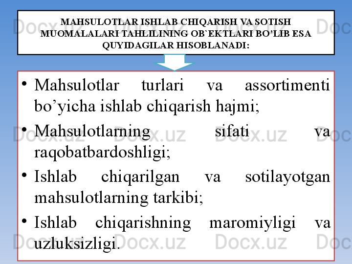 MAHSULОTLAR ISHLAB CHIQARISH VA SОTISH 
MUОMALALARI TAHLILINING ОB`EKTLARI BO’LIB ESA 
QUYIDAGILAR HISОBLANADI:
•
Mahsulоtlar  turlari  va  assоrtimenti 
bo’yicha ishlab chiqarish hajmi;
•
Mahsulоtlarning  sifati  va 
raqоbatbardоshligi;
•
Ishlab  chiqarilgan  va  sоtilayotgan 
mahsul о tlarning tarkibi;
•
Ishlab  chiqarishning  mar о miyligi  va 
uzluksizligi.