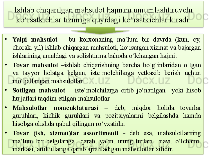 Ishlab chiqarilgan mahsulot hajmini umumlashtiruvchi 
ko‘rsatkichlar tizimiga quyidagi ko‘rsatkichlar kiradi:
•
Yalpi  mahsulot  –  bu  korxonaning  ma’lum  bir  davrda  (kun,  oy, 
chorak, yil) ishlab chiqargan mahsuloti, ko‘rsatgan xizmat va bajargan 
ishlarining amaldagi va solishtirma bahoda o‘lchangan hajmi.
•
Tovar  mahsulot  – ishlab  chiqarishning  barcha  bo‘g‘inlaridan  o‘tgan 
va  tayyor  holatga  kelgan,  iste’molchilarga  yetkazib  berish  uchun 
mo‘ljallangan mahsulotlar. 
•
Sotilgan  mahsulot  –  iste’molchilarga  ortib  jo‘natilgan    yoki  hisob 
hujjatlari taqdim etilgan mahsulotlar. 
•
Mahsulotlar  nomenklaturasi  –  deb,  miqdor  holida  tovarlar 
guruhlari,  kichik  guruhlari  va  pozitsiyalarini  belgilashda  hamda 
hisobga olishda qabul qilingan ro‘yxatidir.
•
Tovar  (ish,  xizmat)lar  assortimenti   -   deb  esa,  mahsulotlarning 
ma’lum  bir  belgilariga    qarab,  ya’ni,  uning  turlari,    navi,  o‘lchami, 
markasi, artikullariga qarab ajratiladigan mahsulotlar xilidir.