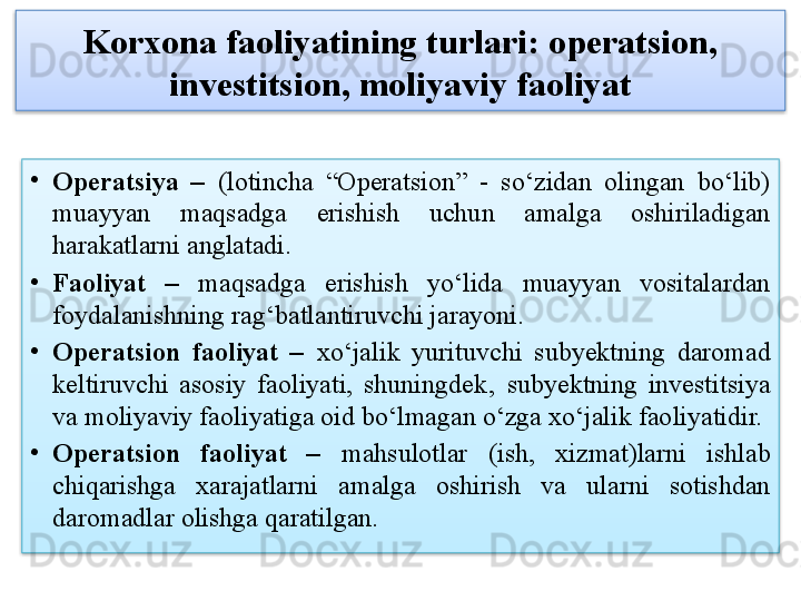 Korxona faoliyatining turlari: operatsion, 
investitsion, moliyaviy faoliyat
•
Operatsiya  –   (lotincha  “Operatsion”  -  so‘zidan  olingan  bo‘lib) 
muayyan  maqsadga  erishish  uchun  amalga  oshiriladigan 
harakatlarni anglatadi.
•
Faoliyat  –   maqsadga  erishish  yo‘lida  muayyan  vositalardan 
foydalanishning rag‘batlantiruvchi jarayoni.
•
Operatsion  faoliyat  –  xo‘jalik  yurituvchi  subyektning  daromad 
keltiruvchi  asosiy  faoliyati,  shuningdek‚  subyektning  investitsiya 
va moliyaviy faoliyatiga oid bo‘lmagan o‘zga xo‘jalik faoliyatidir.
•
Operatsion  faoliyat   –   mahsulotlar   (ish,  xizmat)larni  ishlab 
chiqarishga  xarajatlarni  amalga  oshirish  va  ularni  sotishdan 
daromadlar olishga qaratilgan.   