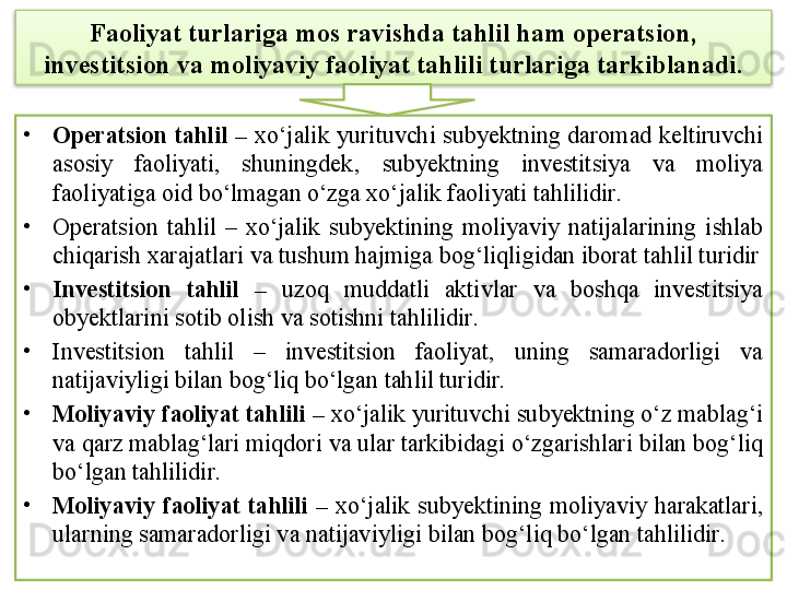 Faoliyat turlariga mos ravishda tahlil ham operatsion, 
investitsion va moliyaviy faoliyat tahlili turlariga tarkiblanadi.
•
Operatsion tahlil –  xo‘jalik yurituvchi subyektning daromad keltiruvchi 
asosiy  faoliyati,  shuningdek‚  subyektning  investitsiya  va  moliya 
faoliyatiga oid bo‘lmagan o‘zga xo‘jalik faoliyati tahlilidir. 
•
Operatsion  tahlil  –  xo‘jalik  subyektining  moliyaviy  natijalarining  ishlab 
chiqarish xarajatlari va tushum hajmiga bog‘liqligidan iborat tahlil turidir
•
Investitsion  tahlil  –  uzoq  muddatli  aktivlar  va  boshqa  investitsiya 
obyektlarini sotib olish va sotishni tahlilidir. 
•
Investitsion  tahlil  –  investitsion  faoliyat,  uning  samaradorligi  va 
natijaviyligi bilan bog‘liq bo‘lgan tahlil turidir.
•
Moliyaviy faoliyat tahlili –  xo‘jalik yurituvchi subyektning o‘z mablag‘i 
va qarz mablag‘lari miqdori va ular tarkibidagi o‘zgarishlari bilan bog‘liq 
bo‘lgan tahlilidir.
•
Moliyaviy  faoliyat  tahlili  –   xo‘jalik  subyektining  moliyaviy  harakatlari, 
ularning samaradorligi va natijaviyligi bilan bog‘liq bo‘lgan tahlilidir.