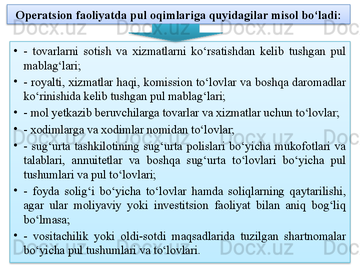 Operatsion faoliyatda pul oqimlariga quyidagilar misol bo‘ladi:
•
-  tovarlarni  sotish  va  xizmatlarni  ko‘rsatishdan  kelib  tushgan  pul 
mablag‘lari;
•
-  royalti,  xizmatlar  haqi,  komission  to‘lovlar  va  boshqa  daromadlar 
ko‘rinishida kelib tushgan pul mablag‘lari;
•
- mol yetkazib beruvchilarga tovarlar va xizmatlar uchun to‘lovlar;
•
- xodimlarga va xodimlar nomidan to‘lovlar;
•
-  sug‘urta  tashkilotining  sug‘urta  polislari  bo‘yicha  mukofotlari  va 
talablari,  annuitetlar  va  boshqa  sug‘urta  to‘lovlari  bo‘yicha  pul 
tushumlari va pul to‘lovlari;
•
-  foyda  solig‘i  bo‘yicha  to‘lovlar  hamda  soliqlarning  qaytarilishi, 
agar  ular  moliyaviy  yoki  investitsion  faoliyat  bilan  aniq  bog‘liq 
bo‘lmasa; 
•
-  vositachilik  yoki  oldi-sotdi  maqsadlarida  tuzilgan  shartnomalar 
bo‘yicha pul tushumlari va to‘lovlari.
