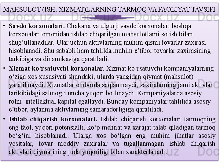 MAHSULOT (ISH, XIZMAT)LARNING TARMOQ VA FAOLIYAT TAVSIFI
•
Savdo korxonalari.  Chakana va ulgurji savdo korxonalari boshqa 
korxonalar tomonidan ishlab chiqarilgan mahsulotlarni sotish bilan 
shug‘ullanadilar. Ular uchun aktivlarning muhim qismi tovarlar zaxirasi 
hisoblanadi. Shu sababli ham tahlilda muhim e’tibor tovarlar zaxirasining 
tarkibiga va dinamikasiga qaratiladi.
•
Xizmat ko‘rsatuvchi korxonalar.  Xizmat ko‘rsatuvchi kompaniyalarning 
o‘ziga xos xususiyati shundaki‚ ularda yangidan qiymat (mahsulot) 
yaratilmaydi. Xizmatlar omborda saqlanmaydi, zaxiralarning jami aktivlar 
tarikibidagi salmog‘i uncha yuqori bo‘lmaydi. Kompaniyalarda asosiy 
rolni  intellektual kapital egallaydi. Bunday kompaniyalar tahlilida asosiy 
e’tibor, aylanma aktivlarning samaradorligiga qaratiladi.
•
Ishlab  chiqarish  korxonalari.   Ishlab  chiqarish  korxonalari  tarmoqning 
eng faol, yuqori potensialli, ko‘p mehnat va xarajat talab qiladigan tarmoq 
bo‘g‘ini  hisoblanadi.  Ularga  xos  bo‘lgan  eng  muhim  jihatlar  asosiy 
vositalar,  tovar  moddiy  zaxiralar  va  tugallanmagan  ishlab  chiqarish 
aktivlari qiymatining juda yuqoriligi bilan xarakterlanadi.