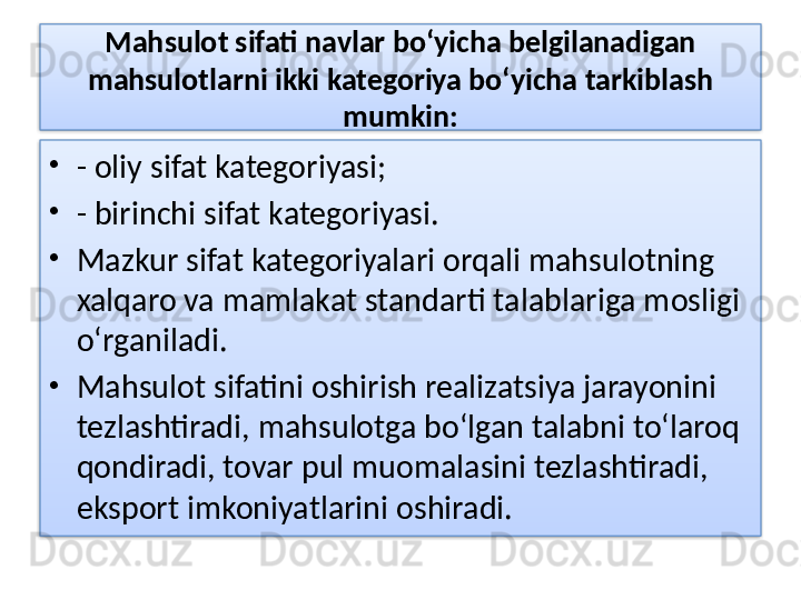 Mahsulot sifati navlar bo‘yicha belgilanadigan 
mahsulotlarni ikki kategoriya bo‘yicha tarkiblash 
mumkin:
•
- oliy sifat kategoriyasi;
•
- birinchi sifat kategoriyasi.
•
Mazkur sifat kategoriyalari orqali mahsulotning 
xalqaro va mamlakat standarti talablariga mosligi 
o‘rganiladi. 
•
Mahsulot sifatini oshirish realizatsiya jarayonini 
tezlashtiradi, mahsulotga bo‘lgan talabni to‘laroq 
qondiradi, tovar pul muomalasini tezlashtiradi, 
eksport imkoniyatlarini oshiradi.
