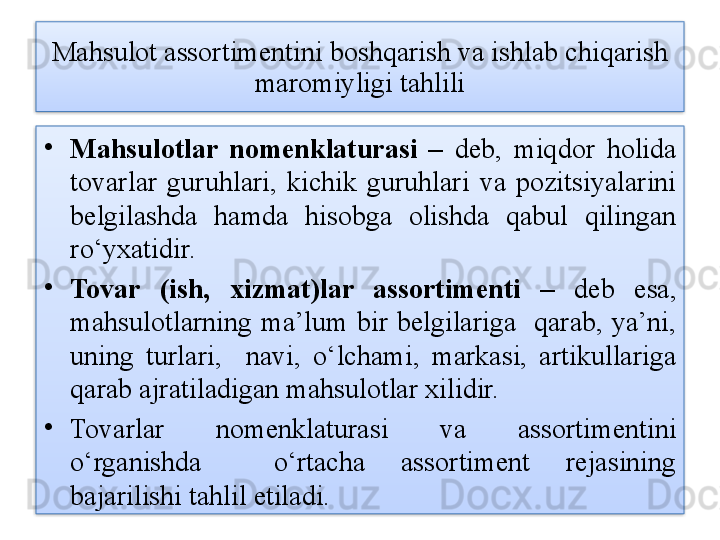 Mahsulot assortimentini boshqarish va ishlab chiqarish 
maromiyligi tahlili
•
Mahsulotlar  nomenklaturasi  –  deb,  miqdor  holida 
tovarlar  guruhlari,  kichik  guruhlari  va  pozitsiyalarini 
belgilashda  hamda  hisobga  olishda  qabul  qilingan 
ro‘yxatidir.
•
Tovar  (ish,  xizmat)lar  assortimenti   –  deb  esa, 
mahsulotlarning  ma’lum  bir  belgilariga    qarab,  ya’ni, 
uning  turlari,    navi,  o‘lchami,  markasi,  artikullariga 
qarab ajratiladigan mahsulotlar xilidir. 
•
Tovarlar  nomenklaturasi  va  assortimentini 
o‘rganishda    o‘rtacha  assortiment  rejasining 
bajarilishi tahlil etiladi.   