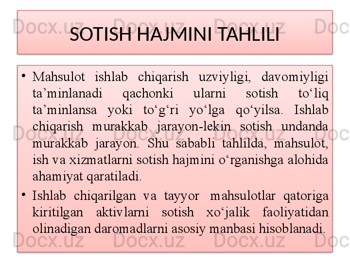 SOTISH HAJMINI TAHLILI
•
Mahsulot  ishlab  chiqarish  uzviyligi,  davomiyligi 
ta’minlanadi  qachonki  ularni  sotish  to‘liq 
ta’minlansa  yoki  to‘g‘ri  yo‘lga  qo‘yilsa.  Ishlab 
chiqarish  murakkab  jarayon-lekin  sotish  undanda 
murakkab  jarayon.  Shu  sababli  tahlilda,  mahsulot, 
ish va xizmatlarni sotish hajmini o‘rganishga alohida 
ahamiyat qaratiladi.
•
Ishlab  chiqarilgan  va  tayyor   mahsulotlar  qatoriga 
kiritilgan  aktivlarni  sotish  xo‘jalik  faoliyatidan 
olinadigan daromadlarni asosiy manbasi hisoblanadi.