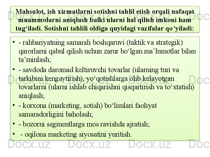 Mahsulot, ish xizmatlarni sotishni tahlil etish orqali nafaqat 
muammolarni aniqlash balki ularni hal qilish imkoni ham 
tug‘iladi. Sotishni tahlili oldiga quyidagi vazifalar qo‘yiladi:
•
- rahbariyatning samarali boshqaruvi (taktik va strategik) 
qarorlarni qabul qilish uchun zarur bo‘lgan ma’lumotlar bilan 
ta’minlash;
•
- savdoda daromad keltiruvchi tovarlar (ularning turi va 
tarkibini kengaytirish), yo‘qotishlarga olib kelayotgan 
tovarlarni (ularni ishlab chiqarishni qisqartirish va to‘xtatish) 
aniqlash;
•
- korxona (marketing, sotish) bo‘limlari faoliyat 
samaradorligini baholash;
•
- bozorni segmentlarga mos ravishda ajratish;
•
  - oqilona marketing siyosatini yuritish.   