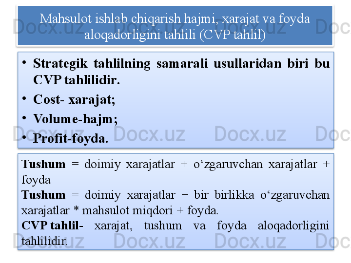 Mahsulot ishlab chiqarish hajmi, xarajat va foyda 
aloqadorligini tahlili (CVP tahlil)
•
Strategik  tahlilning  samarali  usullaridan  biri  bu 
CVP  tahlilidir .  
•
Cost-  xarajat;
•
Volume- hajm;
•
Profit- foyda.
Tushum   =  doimiy  xarajatlar  +  o‘zgaruvchan  xarajatlar  + 
foyda
Tushum   =  doimiy  xarajatlar  +  bir  birlikka  o‘zgaruvchan 
xarajatlar * mahsulot miqdori + foyda.
CVP tahlil -  xarajat,  tushum  va  foyda  aloqadorligini 
tahlilidir.