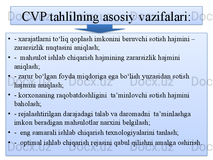 CVP 	tahlilning asosiy vazifalari:
•
- xarajatlarni to‘liq qoplash imkonini beruvchi sotish hajmini –
zararsizlik nuqtasini aniqlash;
•
-  mahsulot ishlab chiqarish hajmining zararsizlik hajmini 
aniqlash;
•
- zarur bo‘lgan foyda miqdoriga ega bo‘lish yuzasidan sotish 
hajmini aniqlash;
•
- korxonaning raqobatdoshligini  ta’minlovchi sotish hajmini 
baholash;
•
- rejalashtirilgan darajadagi talab va daromadni  ta’minlashga 
imkon beradigan mahsulotlar narxini belgilash;
•
-  eng samarali ishlab chiqarish texnologiyalarini tanlash; 
•
-  optimal ishlab chiqarish rejasini qabul qilishni amalga oshirish.