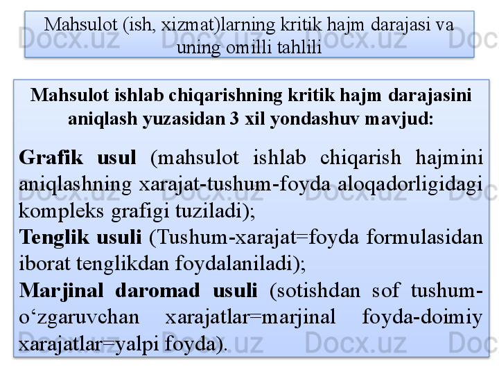 Mahsulot (ish, xizmat)larning kritik hajm darajasi va 
uning omilli tahlili
Mahsulot ishlab chiqarishning kritik hajm darajasini 
aniqlash yuzasidan 3 xil yondashuv mavjud:
Grafik  usul  (mahsulot  ishlab  chiqarish  hajmini 
aniqlashning  xarajat-tushum-foyda  aloqadorligidagi 
kompleks grafigi tuziladi);
Tenglik  usuli  (Tushum-xarajat=foyda  formulasidan 
iborat tenglikdan foydalaniladi);
Marjinal  daromad  usuli  (sotishdan  sof  tushum-
o‘zgaruvchan  xarajatlar=marjinal  foyda-doimiy 
xarajatlar=yalpi foyda).