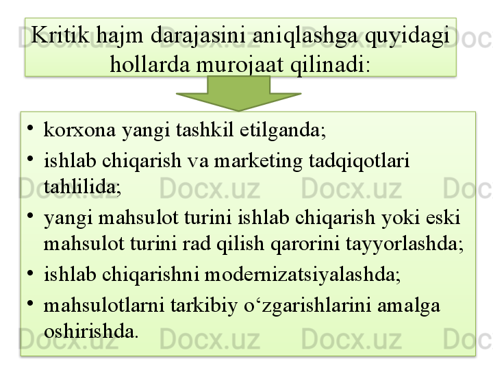 Kritik hajm darajasini aniqlashga quyidagi 
hollarda murojaat qilinadi:
•
korxona yangi tashkil etilganda;
•
ishlab chiqarish va marketing tadqiqotlari 
tahlilida;
•
yangi mahsulot turini ishlab chiqarish yoki eski 
mahsulot turini rad qilish qarorini tayyorlashda;
•
ishlab chiqarishni modernizatsiyalashda;
•
mahsulotlarni tarkibiy o‘zgarishlarini amalga 
oshirishda.