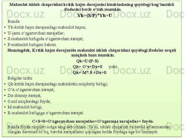 Mahsulot ishlab chiqarishni kritik hajm darajasini hisoblashning quyidagi bog‘lanishli 
ifodasini berib o‘tish mumkin.  
                                                           Yk=(S/P)*Yk+U
Bunda:
• Yk-kritik hajm darajasidagi mahsulot hajmi;
• U-jami o‘zgaruvchan xarajatlar;
• S-mahsulot birligida o‘zgaruvchan xarajat;
• P-mahsulot birligini bahosi.
Shuningdek, Kritik hajm darajasida mahsulot ishlab chiqarishni quyidagi ifodalar orqali 
aniqlash ham mumkin.  
                                                                  Qk=U/(P-S)
                                                               Qk= O‘x+Dx+ 0       yoki
                                                               Qk= M* S +Dx+ 0
Belgilar izohi:
• Qk-kritik hajm darajasidagi mahsulotni miqdoriy birligi;
• O‘x-o‘zgaruvchan xarajat ;
• Dx-doimiy xarajat ;
• 0- nol miqdordagi foyda ;  
• M-mahsulot birligi;
• R-mahsulot birligiga o‘zgaruvchan xarajat.
C+S+ 0 =O‘zgaruvchan xarajatlar+O‘zgarmas xarajatlar+ foyda. 
Bunda foyda miqdori nolga teng deb olinadi. Ya’ni; ishlab chiqarish va savdo aylanmasidan 
olingan daromad to‘liq, barcha xarajatlarni qoplagan holda foydaga ega bo‘linmaydi.
