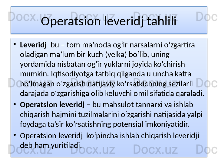 Operatsion leveridj tahlili
•
Leveridj   bu – tom ma’noda og‘ir narsalarni o‘zgartira 
oladigan ma’lum bir kuch (yelka) bo‘lib, uning 
yordamida nisbatan og‘ir yuklarni joyida ko‘chirish 
mumkin. Iqtisodiyotga tatbiq qilganda u uncha katta 
bo‘lmagan o‘zgarish natijaviy ko‘rsatkichning sezilarli 
darajada o‘zgarishiga olib keluvchi omil sifatida qaraladi.
•
Operatsion leveridj  – bu mahsulot tannarxi va ishlab 
chiqarish hajmini tuzilmalarini o‘zgarishi natijasida yalpi 
foydaga ta’sir ko‘rsatishning potensial imkoniyatidir.
•
Operatsion leveridj  ko‘pincha ishlab chiqarish leveridji 
deb ham yuritiladi.