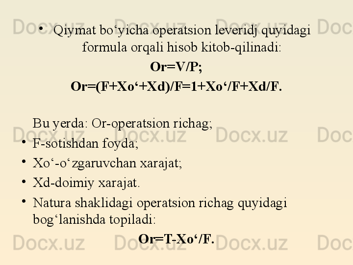 •
Qiymat bo‘yicha operatsion leveridj quyidagi 
formula orqali hisob kitob-qilinadi:
Or=V/P;
Or=(F+X o‘ + Xd)/F = 1 + Xo‘/F + Xd/F .
Bu yerda: Or-operatsion richag;
•
F-sotishdan foyda;
•
Xo‘-o‘zgaruvchan xarajat;
•
Xd-doimiy xarajat.
•
Natura shaklidagi operatsion richag quyidagi 
bog‘lanishda topiladi:
Or=T-Xo‘/F . 