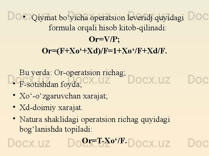 •
Qiymat bo‘yicha operatsion leveridj quyidagi 
formula orqali hisob kitob-qilinadi:
Or=V/P;
Or=(F+X o‘ + Xd)/F = 1 + Xo‘/F + Xd/F .
Bu yerda: Or-operatsion richag;
•
F-sotishdan foyda;
•
Xo‘-o‘zgaruvchan xarajat;
•
Xd-doimiy xarajat.
•
Natura shaklidagi operatsion richag quyidagi 
bog‘lanishda topiladi:
Or=T-Xo‘/F .