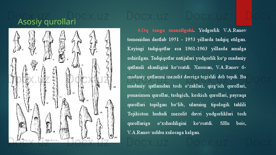 4.Oq  tanga  manzilgohi .  Yodgorlik   V.A.Ranov 
tomonidan  dastlab  1951  -  1953  yillarda  tadqiq  etilgan. 
Keyingi  tadqiqotlar  esa  1961-1963  yillarda  amalga 
oshirilgan. Tadqiqotlar natijalari yodgorlik ko‘p madaniy 
qatlamli  ekanligini  ko‘rsatdi.  Xususan,  V.A.Ranov  6-
madaniy qatlamni  mezolit  davriga tegishli deb topdi.  Bu 
madaniy  qatlamdan  tosh  o‘zaklari,  qirg‘ich  qurollari, 
ponasimon  qurollar,  teshgich,  keskich  qurollari,  payraqa 
qurollari  topilgan  bo‘lib,  ularning  tipologik  tahlili 
Tojikiston  hududi  mezolit  davri  yodgorliklari  tosh 
qurollariga  o‘xshashligini  ko‘rsatdi.  SHu  bois, 
V.A.Ranov ushbu xulosaga kelgan.       Asosiy qurollari   