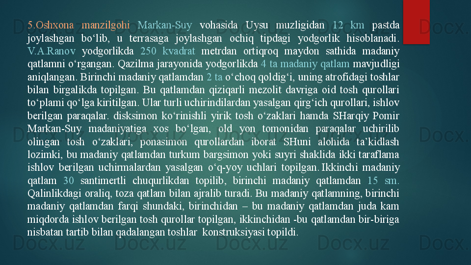 5.Oshxona  manzilgohi  Markan-Suy   vohasida  Uysu  muzligidan  12  km  pastda 
joylashgan  bo‘lib,  u  terrasaga  joylashgan  ochiq  tipdagi  yodgorlik  hisoblanadi. 
V.A.Ranov  yodgorlikda  250  kvadrat  metrdan  ortiqroq  maydon  sathida  madaniy 
qatlamni o‘rgangan. Qazilma jarayonida yodgorlikda  4 ta madaniy qatlam  mavjudligi 
aniqlangan. Birinchi madaniy qatlamdan  2 ta  o‘choq qoldig‘i, uning atrofidagi toshlar 
bilan  birgalikda  topilgan.  Bu  qatlamdan  qiziqarli  mezolit  davriga  oid  tosh  qurollari 
to‘plami qo‘lga kiritilgan. Ular turli uchirindilardan yasalgan qirg‘ich qurollari, ishlov 
berilgan  paraqalar.  disksimon  ko‘rinishli  yirik  tosh  o‘zaklari  hamda  SHarqiy  Pomir 
Markan-Suy  madaniyatiga  xos  bo‘lgan,  old  yon  tomonidan  paraqalar  uchirilib 
olingan  tosh  o‘zaklari,  ponasimon  qurollardan  iborat  SHuni  alohida  ta’kidlash 
lozimki,  bu  madaniy  qatlamdan  turkum  bargsimon  yoki  suyri  shaklida  ikki  taraflama 
ishlov  berilgan  uchirmalardan  yasalgan  o‘q-yoy  uchlari  topilgan. Ikkinchi  madaniy 
qatlam  30   santimertli  chuqurlikdan  topilib,  birinchi  madaniy  qatlamdan  15  sm. 
Qalinlikdagi oraliq, toza qatlam bilan ajralib turadi. Bu madaniy qatlamning, birinchi 
madaniy  qatlamdan  farqi  shundaki,  birinchidan  –  bu  madaniy  qatlamdan  juda  kam 
miqdorda ishlov berilgan tosh qurollar topilgan, ikkinchidan -bu qatlamdan bir-biriga 
nisbatan tartib bilan qadalangan toshlar  konstruksiyasi topildi.   