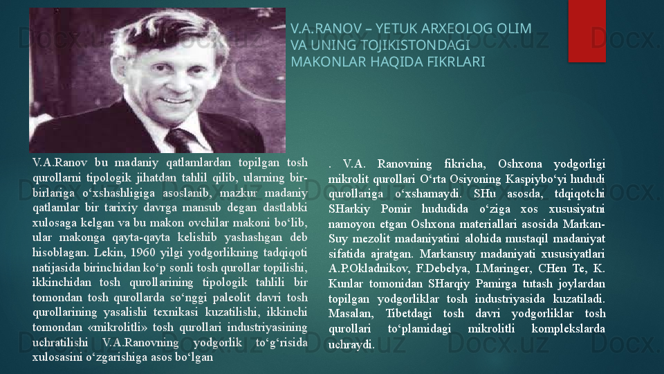 .  V.A.  Ranovning  fikricha,  Oshxona  yodgorligi 
mikrolit  qurollari  O‘rta  Osiyoning  Kaspiybo‘yi  hududi 
qurollariga  o‘xshamaydi.  SHu  asosda,  tdqiqotchi 
SHarkiy  Pomir  hududida  o‘ziga  xos  xususiyatni 
namoyon  etgan  Oshxona  materiallari  asosida  Markan-
Suy  mezolit  madaniyatini  alohida  mustaqil  madaniyat 
sifatida  ajratgan.  Markansuy  madaniyati  xususiyatlari 
A.P.Okladnikov,  F.Debelya,  I.Maringer,  CHen  Te,  K. 
Kunlar  tomonidan  SHarqiy  Pamirga  tutash  joylardan 
topilgan  yodgorliklar  tosh  industriyasida  kuzatiladi. 
Masalan,  Tibetdagi  tosh  davri  yodgorliklar  tosh 
qurollari  to‘plamidagi  mikrolitli  komplekslarda 
uchraydi . V.A.Ranov  bu  madaniy  qatlamlardan  topilgan  tosh 
qurollarni  tipologik  jihatdan  tahlil  qilib,  ularning  bir-
birlariga  o‘xshashligiga  asoslanib,  mazkur  madaniy 
qatlamlar  bir  tarixiy  davrga  mansub  degan  dastlabki 
xulosaga  kelgan  va  bu  makon  ovchilar  makoni  bo‘lib, 
ular  makonga  qayta-qayta  kelishib  yashashgan  deb 
hisoblagan.  Lekin,  1960  yilgi  yodgorlikning  tadqiqoti 
natijasida birinchidan ko‘p sonli tosh qurollar topilishi, 
ikkinchidan  tosh  qurollarining  tipologik  tahlili  bir 
tomondan  tosh  qurollarda  so‘nggi  paleolit  davri  tosh 
qurollarining  yasalishi  texnikasi  kuzatilishi,  ikkinchi 
tomondan  «mikrolitli»  tosh  qurollari  industriyasining 
uchratilishi  V.A.Ranovning  yodgorlik  to‘g‘risida 
xulosasini o‘zgarishiga asos bo‘lgan V.A.RANOV – YETUK ARXEOLOG OLIM 
VA UNING TOJIKISTONDAGI 
MAKONLAR HAQIDA FIKRLARI   