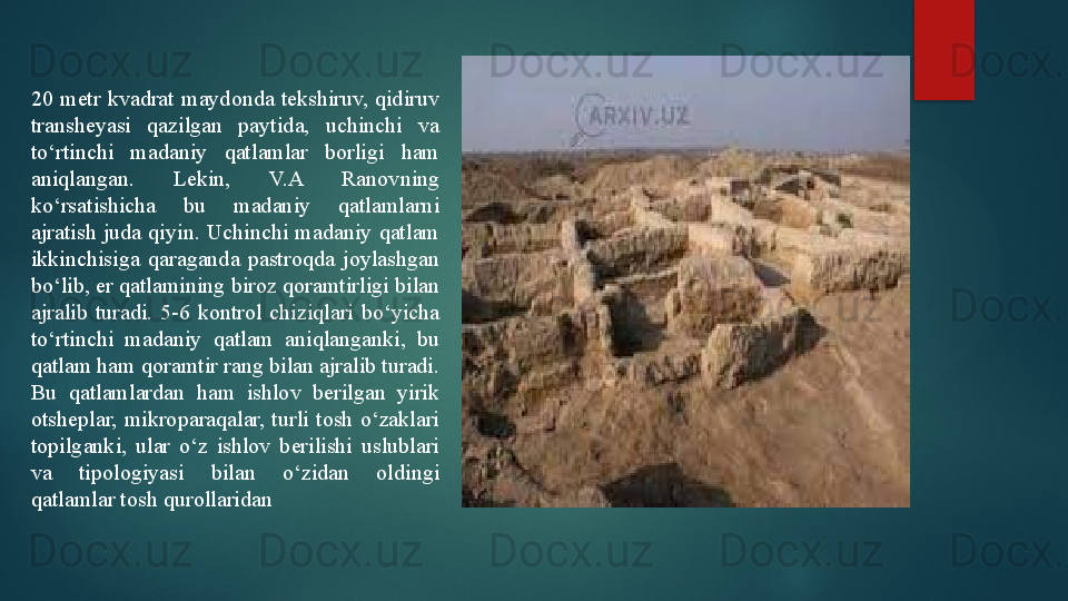 20  metr  kvadrat  maydonda tekshiruv,  qidiruv 
transheyasi  qazilgan  paytida,  uchinchi  va 
to‘rtinchi  madaniy  qatlamlar  borligi  ham 
aniqlangan.  Lekin,  V.A  Ranovning 
ko‘rsatishicha  bu  madaniy  qatlamlarni 
ajratish  juda  qiyin.  Uchinchi  madaniy  qatlam 
ikkinchisiga  qaraganda  pastroqda  joylashgan 
bo‘lib, er qatlamining biroz qoramtirligi bilan 
ajralib  turadi.  5-6  kontrol  chiziqlari  bo‘yicha 
to‘rtinchi  madaniy  qatlam  aniqlanganki,  bu 
qatlam ham qoramtir rang bilan ajralib turadi. 
Bu  qatlamlardan  ham  ishlov  berilgan  yirik 
otsheplar,  mikroparaqalar,  turli  tosh  o‘zaklari 
topilganki,  ular  o‘z  ishlov  berilishi  uslublari 
va  tipologiyasi  bilan  o‘zidan  oldingi 
qatlamlar tosh qurollaridan    