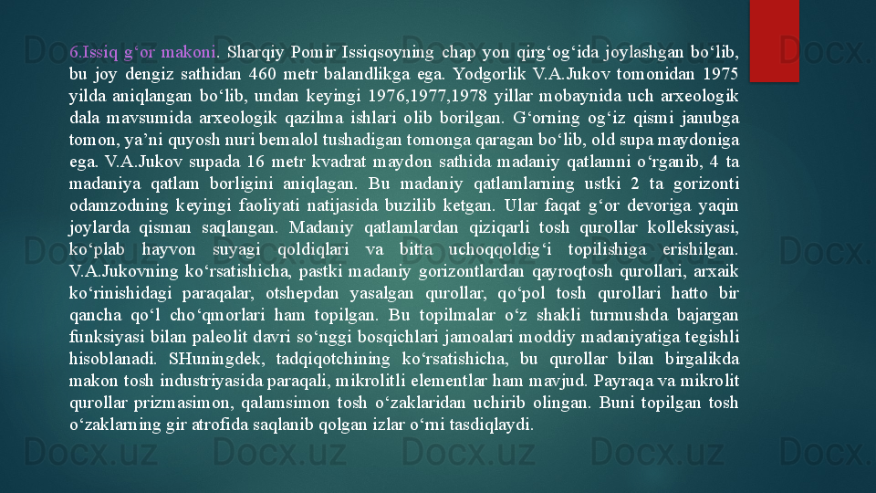 6.Issiq  g‘or  makoni .  Sharqiy  Pomir  Issiqsoyning  chap  yon  qirg‘og‘ida  joylashgan  bo‘lib, 
bu  joy  dengiz  sathidan  460  metr  balandlikga  ega.  Yodgorlik  V.A.Jukov  tomonidan  1975 
yilda  aniqlangan  bo‘lib,  undan  keyingi  1976,1977,1978  yillar  mobaynida  uch  arxeologik 
dala  mavsumida  arxeologik  qazilma  ishlari  olib  borilgan.  G‘orning  og‘iz  qismi  janubga 
tomon, ya’ni quyosh nuri bemalol tushadigan tomonga qaragan bo‘lib, old supa maydoniga 
ega.  V.A.Jukov  supada  16  metr  kvadrat  maydon  sathida  madaniy  qatlamni  o‘rganib,  4  ta 
madaniya  qatlam  borligini  aniqlagan.  Bu  madaniy  qatlamlarning  ustki  2  ta  gorizonti 
odamzodning  keyingi  faoliyati  natijasida  buzilib  ketgan.  Ular  faqat  g‘or  devoriga  yaqin 
joylarda  qisman  saqlangan.  Madaniy  qatlamlardan  qiziqarli  tosh  qurollar  kolleksiyasi, 
ko‘plab  hayvon  suyagi  qoldiqlari  va  bitta  uchoqqoldig‘i  topilishiga  erishilgan. 
V.A.Jukovning  ko‘rsatishicha,  pastki  madaniy  gorizontlardan  qayroqtosh  qurollari,  arxaik 
ko‘rinishidagi  paraqalar,  otshepdan  yasalgan  qurollar,  qo‘pol  tosh  qurollari  hatto  bir 
qancha  qo‘l  cho‘qmorlari  ham  topilgan.  Bu  topilmalar  o‘z  shakli  turmushda  bajargan 
funksiyasi  bilan  paleolit  davri  so‘nggi  bosqichlari  jamoalari  moddiy  madaniyatiga  tegishli 
hisoblanadi.  SHuningdek,  tadqiqotchining  ko‘rsatishicha,  bu  qurollar  bilan  birgalikda 
makon tosh industriyasida paraqali, mikrolitli elementlar ham mavjud. Payraqa va mikrolit 
qurollar  prizmasimon,  qalamsimon  tosh  o‘zaklaridan  uchirib  olingan.  Buni  topilgan  tosh 
o‘zaklarning gir atrofida saqlanib qolgan izlar o‘rni tasdiqlaydi.    