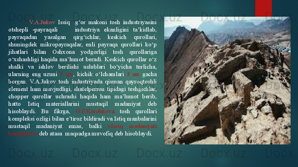                 V.A.Jukov   Issiq    g‘or  makoni  tosh  industriyasini 
otshepli  -payraqali        industriya  ekanligini  ta’kidlab, 
payraqadan  yasalgan  qirg‘ichlar,  keskich  qurollari, 
shuningdek  mikropayraqalar,  enli  payraqa  qurollari  ko‘p 
jihatlari  bilan  Oshxona  yodgorligi  tosh  qurollariga 
o‘xshashligi  haqida  ma’lumot  beradi.  Keskich  qurollar  o‘z 
shalki  va  ishlov  berilishi  uslublari  bo‘yicha  turlicha, 
ularning  eng  uzuni  5  sm ,  kichik  o‘lchamlari  3  sm  gacha 
borgan.  V.A.Jukov  tosh  industriyada  qisman  qayroqtoshli 
element  ham  mavjudligi,  shatelperron  tipidagi  teshgichlar, 
chopper  qurollar  uchrashi  haqida  ham  ma’lumot  berib, 
hatto  Istiq  materiallarini  mustaqil  madaniyat  deb 
hisoblaydi.  Bu  fikrga,  G.F.Korobkova  tosh  qurollari 
kompleksi ozligi bilan e’tiroz bildiradi va Istiq manbalarini 
mustaqil  madaniyat  emas,  balki  «Issiq  madaniyati 
kompleksi»  deb atasa  maqsadga muvofiq deb hisoblaydi.   