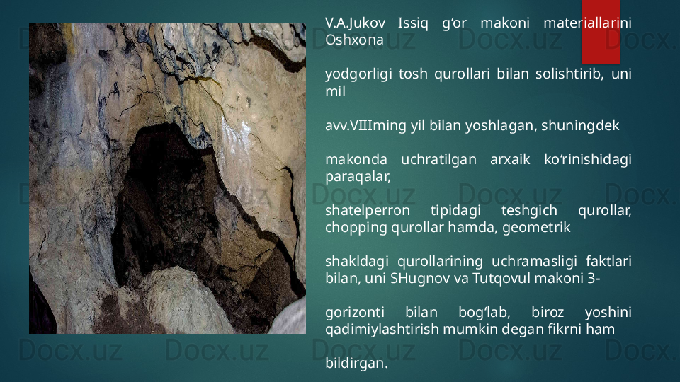 V.A.Jukov  Issiq  g‘or  makoni  materiallarini 
Oshxona 
yodgorligi  tosh  qurollari  bilan  solishtirib,  uni 
mil 
avv.VIIIming yil bilan yoshlagan, shuningdek 
makonda  uchratilgan  arxaik  ko‘rinishidagi 
paraqalar, 
shatelperron  tipidagi  teshgich  qurollar, 
chopping qurollar hamda, geometrik 
shakldagi  qurollarining  uchramasligi  faktlari 
bilan, uni SHugnov va Tutqovul makoni 3- 
gorizonti  bilan  bog‘lab,  biroz  yoshini 
qadimiylashtirish mumkin degan fikrni ham 
bildirgan.   