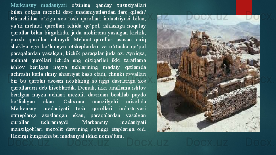 Markansuy  madaniyati  o‘zining  qanday  xususiyatlari 
bilan  qolgan  mezolit  davr  madaniyatlaridan  farq  qiladi? 
Birinchidan  o‘ziga  xos  tosh  qurollari  industriyasi  bilan, 
ya’ni  mehnat  qurollari  ichida  qo‘pol,  ishlashga  noqulay 
qurollar  bilan  birgalikda,  juda  mohirona  yasalgan  kichik, 
yaxshi  qurollar  uchraydi.  Mehnat  qurollari  asosan,  aniq 
shaklga  ega  bo‘lmagan  otsheplardan  va  o‘rtacha  qo‘pol 
paraqalardan  yasalgan,  kichik  paraqalar  juda  oz. Ayniqsa, 
mehnat  qurollari  ichida  eng  qiziqarlisi  ikki  taraflama 
ishlov  berilgan  nayza  uchlarining  madaiy  qatlamda 
uchrashi  katta  ilmiy  ahamiyat  kasb  etadi,  chunki  avvallari 
biz  bu  qurolni  asosan  neolitning  so‘nggi  davrlariga  xos 
qurollardan deb hisoblardik. Demak, ikki taraflama ishlov 
berilgan  nayza  uchlari  mezolit  davridan  boshlab  paydo 
bo‘lishgan  ekan.  Oshxona  manzilgohi  misolida 
Markansuy  madaniyati  tosh  qurollari  industriyasi 
ot щ eplarga  asoslangan  ekan,  paraqalardan  yasalgan 
qurollar  uchramaydi.  Markansuy  madaniyati 
manzilgohlari  mezolit  davrining  so‘nggi  etaplariga  oid. 
Hozirgi kungacha bu madaniyat ildizi noma’lum.    