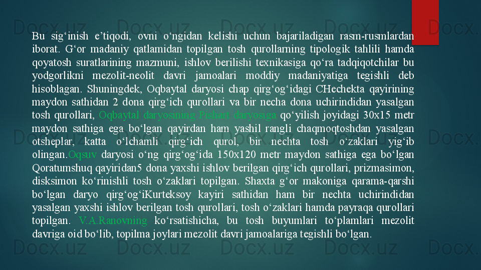 Bu  sig‘inish  e’tiqodi,  ovni  o‘ngidan  kelishi  uchun  bajariladigan  rasm-rusmlardan 
iborat.  G‘or  madaniy  qatlamidan  topilgan  tosh  qurollarning  tipologik  tahlili  hamda 
qoyatosh  suratlarining  mazmuni,  ishlov  berilishi  texnikasiga  qo‘ra  tadqiqotchilar  bu 
yodgorlikni  mezolit-neolit  davri  jamoalari  moddiy  madaniyatiga  tegishli  deb 
hisoblagan.  Shuningdek,  Oqbaytal  daryosi  chap  qirg‘og‘idagi  CHechekta  qayirining 
maydon  sathidan  2  dona  qirg‘ich  qurollari  va  bir  necha  dona  uchirindidan  yasalgan 
tosh  qurollari,  Oqbaytal  daryosining  Pishart  daryosiga  qo‘yilish  joyidagi  30x15  metr 
maydon  sathiga  ega  bo‘lgan  qayirdan  ham  yashil  rangli  chaqmoqtoshdan  yasalgan 
otsheplar,  katta  o‘lchamli  qirg‘ich  qurol,  bir  nechta  tosh  o‘zaklari  yig‘ib 
olingan. Oqsuv   daryosi  o‘ng  qirg‘og‘ida  150x120  metr  maydon  sathiga  ega  bo‘lgan 
Qoratumshuq  qayiridan5 dona yaxshi ishlov  berilgan qirg‘ich  qurollari, prizmasimon, 
disksimon  ko‘rinishli  tosh  o‘zaklari  topilgan.  Shaxta  g‘or  makoniga  qarama-qarshi 
bo‘lgan  daryo  qirg‘og‘iKurteksoy  kayiri  sathidan  ham  bir  nechta  uchirindidan 
yasalgan  yaxshi  ishlov  berilgan  tosh  qurollari, tosh o‘zaklari  hamda  payraqa qurollari 
topilgan.  V.A.Ranovning  ko‘rsatishicha,  bu  tosh  buyumlari  to‘plamlari  mezolit 
davriga oid bo‘lib, topilma joylari mezolit davri jamoalariga tegishli bo‘lgan.    