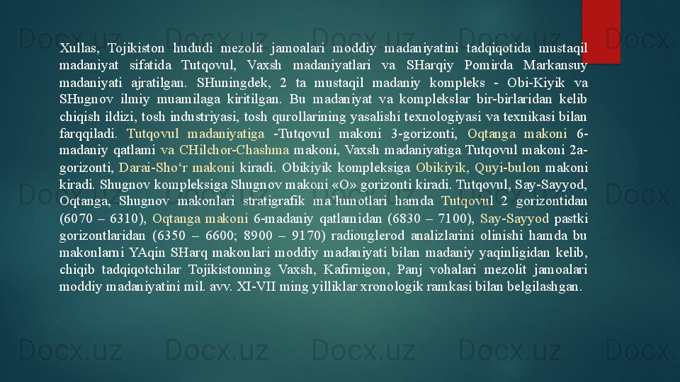 Xullas,  Tojikiston  hududi  mezolit  jamoalari  moddiy  madaniyatini  tadqiqotida  mustaqil 
madaniyat  sifatida  Tutqovul,  Vaxsh  madaniyatlari  va  SHarqiy  Pomirda  Markansuy 
madaniyati  ajratilgan.  SHuningdek,  2  ta  mustaqil  madaniy  kompleks  -  Obi-Kiyik  va 
SHugnov  ilmiy  muamilaga  kiritilgan.  Bu  madaniyat  va  komplekslar  bir-birlaridan  kelib 
chiqish  ildizi,  tosh  industriyasi,  tosh  qurollarining  yasalishi  texnologiyasi  va  texnikasi  bilan 
farqqiladi .  Tutqovul  madaniyatiga  -Tutqovul  makoni  3-gorizonti,  Oqtanga  makoni  6-
madaniy  qatlami  va  CHilchor-Chashma  makoni,  Vaxsh  madaniyatiga  Tutqovul  makoni  2a-
gorizonti,  Darai-Sho‘r  makoni  kiradi.  Obikiyik  kompleksiga  Obikiyik,  Quyi-bulon  makoni 
kiradi. Shugnov kompleksiga Shugnov makoni «O» gorizonti kiradi. Tutqovul, Say-Sayyod, 
Oqtanga,  Shugnov  makonlari  stratigrafik  ma’lumotlari  hamda  Tutqovu l  2  gorizontidan 
(6070  –  6310),  Oqtanga  makoni  6-madaniy  qatlamidan  (6830  –  7100),   Say-Sayyod  pastki 
gorizontlaridan  (6350  –  6600;  8900  –  9170)  radiouglerod  analizlarini  olinishi  hamda  bu 
makonlarni  YAqin  SHarq  makonlari  moddiy  madaniyati  bilan  madaniy  yaqinligidan  kelib, 
chiqib  tadqiqotchilar  Tojikistonning  Vaxsh,  Kafirnigon,  Panj  vohalari  mezolit  jamoalari 
moddiy madaniyatini mil. avv. XI-VII ming yilliklar xronologik ramkasi bilan belgilashgan.   