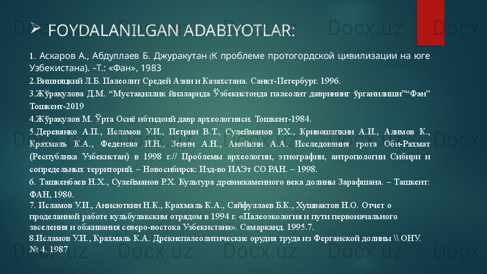 1.   Аскаров  А.,  Абдуллаев  Б.  Джуракутан   ( К  проблеме  протогордской  цивилизации  на  юге 
Узбекистана). –Т.: «Фан», 1983
2 .Вишняцкий Л.Б. Палеолит Средей Азии и Казахстана.  Санкт-Петербург. 1996.
3. Жўрақулова  Д.М.  “Мустақиллик  йилларида  Ўзбекистонда  палеолит  даврининг  ўрганилиши”“Фан” 
Тошкент-2019 
4.Жўрақулов М. Ўрта Осиё ибтидоий давр археологияси. Тошкент-1984.
5 .Деревянко  А.П.,  Исламов  У.И.,  Петрин  В.Т.,  Сулейманов  Р.Х.,  Кривошапкин  А.И.,  Алимов  К., 
Крахмаль  К.А.,  Феденева  И.Н.,  Зенин  А.Н.,  Анойкин  А.А.  Исследования  грота  Оби-Рахмат 
(Республика  Узбекистан)  в  1998  г.//  Проблемы  археологии,  этнографии,  антропологии  Сибири  и 
сопредельных территорий. – Новосибирск: Изд-во ИАЭт СО РАН. – 1998. 
6.  Ташке н баев Н.Х.,  Сулейманов  Р.Х.  Культура  древнекаменного  века  долины Зарафшана. – Ташкент: 
ФАН, 1980.
7. Исламов У.И., Анисюткин Н.К., Крахмаль К.А., Сайфуллаев Б.К., Хушвактов Н.О. Отчет о 
проделанной работе кульбулакским отрядом в 1994 г. «Палеоэкология и пути первоначального 
заселения и обживания северо-востока Узбекистана». Самарканд. 1995.7.
8.Исламов У.И., Крахмаль К.А. Дрекнепалеолитические орудия труда из Ферганской долины \\ ОНУ. 
№ 4. 1987 
FOYDALANILGAN ADABIYOTLAR:   