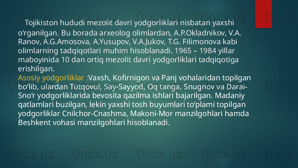     Tojikiston hududi mezolit davri yodgorliklari nisbatan yaxshi 
o‘rganilgan. Bu borada arxeolog olimlardan, A.P.Okladnikov, V.A. 
Ranov, A.G.Amosova, A.Yusupov, V.A.Jukov, T.G. Filimonova kabi 
olimlarning tadqiqotlari muhim hisoblanadi. 1965 – 1984 yillar 
maboyinida 10 dan ortiq mezolit davri yodgorliklari tadqiqotiga 
erishilgan. 
Asosiy yodgorliklar  : Vaxsh, Kofirnigon va Panj vohalaridan topilgan 
bo‘lib, ulardan Tutqovul, Say-Sayyod, Oq tanga, Snugnov va Darai-
Sno‘r yodgorliklarida bevosita qazilma ishlari bajarilgan. Madaniy 
qatlamlari buzilgan, lekin yaxshi tosh buyumlari to‘plami topilgan 
yodgorliklar Cnilchor-Cnashma, Makoni-Mor manzilgohlari hamda 
Beshkent vohasi manzilgohlari hisoblanad i.   