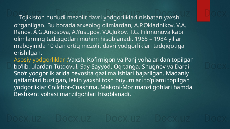 Tojikiston hududi mezolit davri yodgorliklari nisbatan yaxshi 
o‘rganilgan. Bu borada arxeolog olimlardan, A.P.Okladnikov, V.A. 
Ranov, A.G.Amosova, A.Yusupov, V.A.Jukov, T.G. Filimonova kabi 
olimlarning tadqiqotlari muhim hisoblanadi. 1965 – 1984 yillar 
maboyinida 10 dan ortiq mezolit davri yodgorliklari tadqiqotiga 
erishilgan. 
Asosiy yodgorliklar  : Vaxsh, Kofirnigon va Panj vohalaridan topilgan 
bo‘lib, ulardan Tutqovul, Say-Sayyod, Oq tanga, Snugnov va Darai-
Sno‘r yodgorliklarida bevosita qazilma ishlari bajarilgan. Madaniy 
qatlamlari buzilgan, lekin yaxshi tosh buyumlari to‘plami topilgan 
yodgorliklar Cnilchor-Cnashma, Makoni-Mor manzilgohlari hamda 
Beshkent vohasi manzilgohlari hisoblanad i.