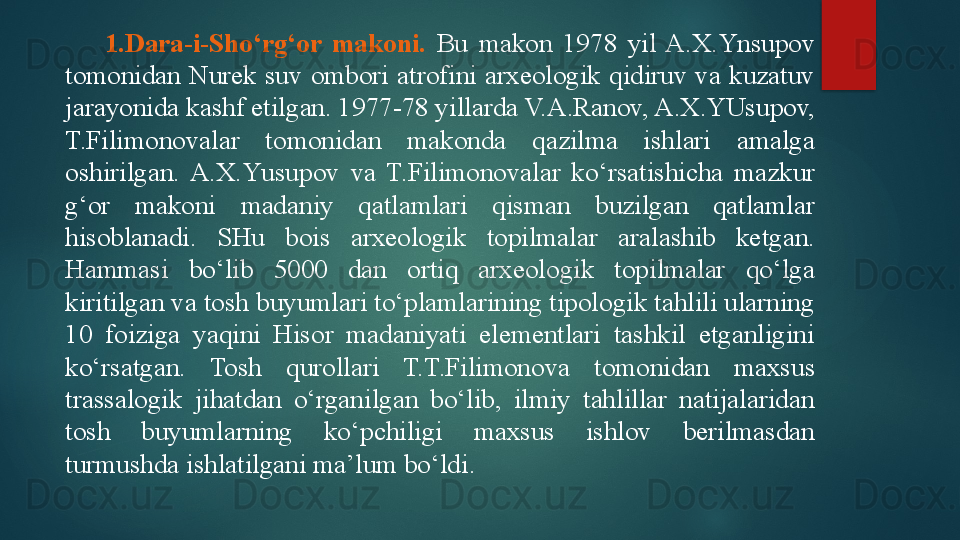 1. Dara-i-S h o‘rg‘or  makoni.   Bu  makon  1978  yil  A.X.Ynsupov 
tomonidan  Nurek  suv  ombori  atrofini  arxeologik  qidiruv  va  kuzatuv 
jarayonida kashf etilgan. 1977-78 yillarda V.A.Ranov, A.X.YUsupov, 
T.Filimonovalar  tomonidan  makonda  qazilma  ishlari  amalga 
oshirilgan.  A.X.Y u supov  va  T.Filimonovalar  ko‘rsatishicha  mazkur 
g‘or  makoni  madaniy  qatlamlari  qisman  buzilgan  qatlamlar 
hisoblanadi.  SHu  bois  arxeologik  topilmalar  aralashib  ketgan. 
Hammasi  bo‘lib  5000  dan  ortiq  arxeologik  topilmalar  qo‘lga 
kiritilgan va tosh buyumlari to‘plamlarining tipologik tahlili ularning 
10  foiziga  yaqini  Hisor  madaniyati  elementlari  tashkil  etganligini 
ko‘rsatgan.  Tosh  qurollari  T.T.Filimonova  tomonidan  maxsus 
trassalogik  jihatdan  o‘rganilgan  bo‘lib,  ilmiy  tahlillar  natijalaridan 
tosh  buyumlarning  ko‘pchiligi  maxsus  ishlov  berilmasdan 
turmushda ishlatilgani ma’lum bo‘ldi.   