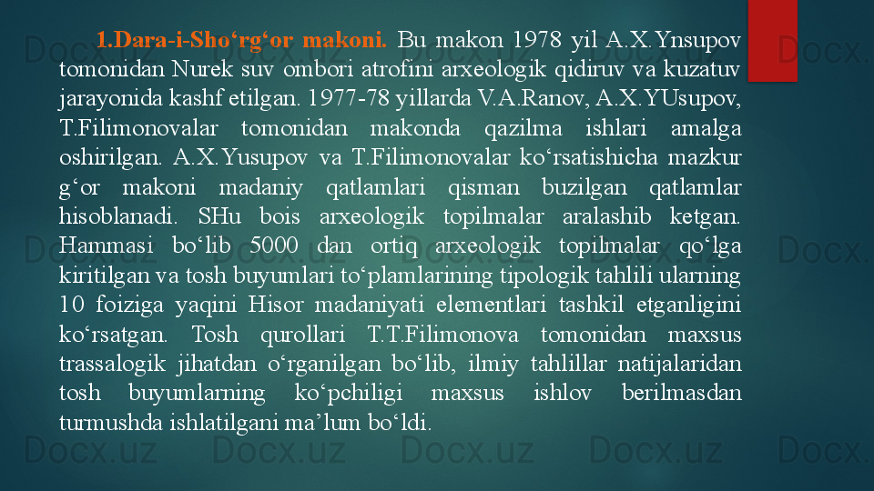 1. Dara-i-S h o‘rg‘or  makoni.   Bu  makon  1978  yil  A.X.Ynsupov 
tomonidan  Nurek  suv  ombori  atrofini  arxeologik  qidiruv  va  kuzatuv 
jarayonida kashf etilgan. 1977-78 yillarda V.A.Ranov, A.X.YUsupov, 
T.Filimonovalar  tomonidan  makonda  qazilma  ishlari  amalga 
oshirilgan.  A.X.Y u supov  va  T.Filimonovalar  ko‘rsatishicha  mazkur 
g‘or  makoni  madaniy  qatlamlari  qisman  buzilgan  qatlamlar 
hisoblanadi.  SHu  bois  arxeologik  topilmalar  aralashib  ketgan. 
Hammasi  bo‘lib  5000  dan  ortiq  arxeologik  topilmalar  qo‘lga 
kiritilgan va tosh buyumlari to‘plamlarining tipologik tahlili ularning 
10  foiziga  yaqini  Hisor  madaniyati  elementlari  tashkil  etganligini 
ko‘rsatgan.  Tosh  qurollari  T.T.Filimonova  tomonidan  maxsus 
trassalogik  jihatdan  o‘rganilgan  bo‘lib,  ilmiy  tahlillar  natijalaridan 
tosh  buyumlarning  ko‘pchiligi  maxsus  ishlov  berilmasdan 
turmushda ishlatilgani ma’lum bo‘ldi.