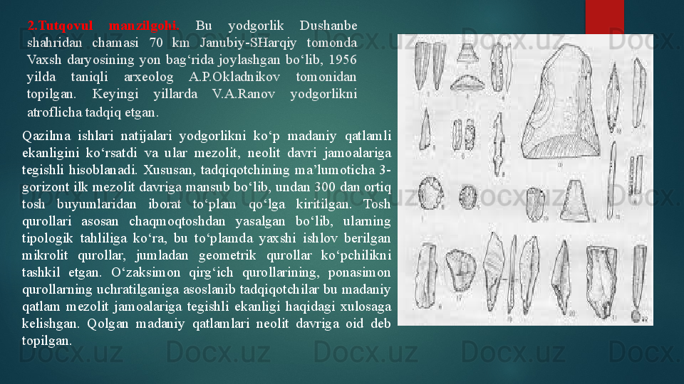 2.Tutqovul  manzilgohi.   Bu  yodgorlik  Dushanbe 
shahridan  chamasi  70  km  Janubiy-SHarqiy  tomonda 
Vaxsh  daryosining  yon  bag‘rida  joylashgan  bo‘lib,  1956 
yilda  taniqli  arxeolog  A.P.Okladnikov  tomonidan 
topilgan.  Keyingi  yillarda  V.A.Ranov  yodgorlikni 
atroflicha tadqiq etgan . 
Qazilma  ishlari  natijalari  yodgorlikni  ko‘p  madaniy  qatlamli 
ekanligini  ko‘rsatdi  va  ular  mezolit,  neolit  davri  jamoalariga 
tegishli  hisoblanadi.  Xususan,  tadqiqotchining  ma’lumoticha  3-
gorizont ilk mezolit davriga mansub bo‘lib, undan 300 dan ortiq 
tosh  buyumlaridan  iborat  to‘plam  qo‘lga  kiritilgan.  Tosh 
qurollari  asosan  chaqmoqtoshdan  yasalgan  bo‘lib,  ularning 
tipologik  tahliliga  ko‘ra,  bu  to‘plamda  yaxshi  ishlov  berilgan 
mikrolit  qurollar,  jumladan  geometrik  qurollar  ko‘pchilikni 
tashkil  etgan.  O‘zaksimon  qirg‘ich  qurollarining,  ponasimon 
qurollarning uchratilganiga asoslanib tadqiqotchilar bu madaniy 
qatlam  mezolit  jamoalariga  tegishli  ekanligi  haqidagi  xulosaga 
kelishgan.  Qolgan  madaniy  qatlamlari  neolit  davriga  oid  deb 
topilgan.   