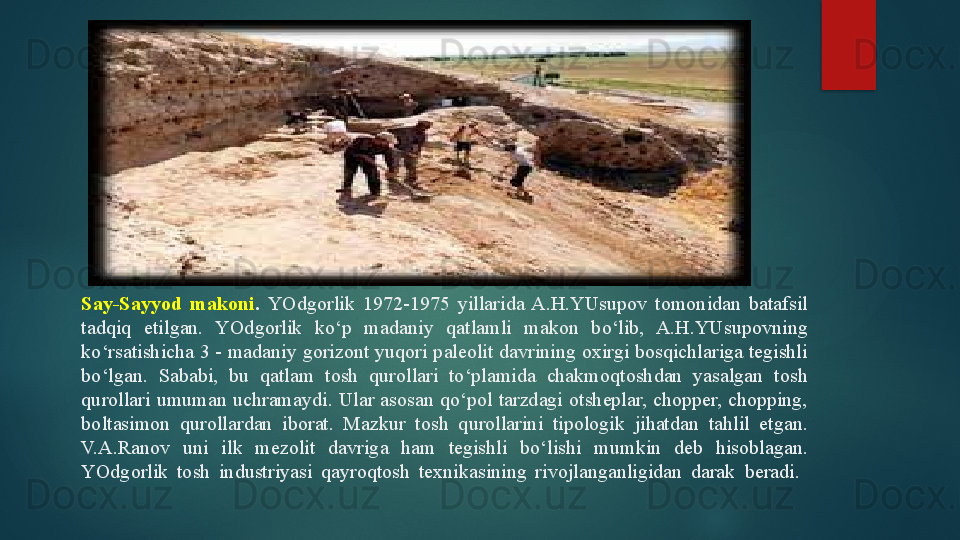 Say-Sayyod  makoni .  YOdgorlik  1972-1975  yillarida  A.H.YUsupov  tomonidan  batafsil 
tadqiq  etilgan.  YOdgorlik  ko‘p  madaniy  qatlamli  makon  bo‘lib,  A.H.YUsupovning 
ko‘rsatishicha 3 - madaniy gorizont yuqori paleolit davrining oxirgi bosqichlariga tegishli 
bo‘lgan.  Sababi,  bu  qatlam  tosh  qurollari  to‘plamida  chakmoqtoshdan  yasalgan  tosh 
qurollari  umuman  uchramaydi.  Ular  asosan  qo‘pol  tarzdagi  otsheplar,  chopper,  chopping, 
boltasimon  qurollardan  iborat.  Mazkur  tosh  qurollarini  tipologik  jihatdan  tahlil  etgan. 
V.A.Ranov  uni  ilk  mezolit  davriga  ham  tegishli  bo‘lishi  mumkin  deb  hisoblagan. 
YOdgorlik  tosh  industriyasi  qayroqtosh  texnikasining  rivojlanganligidan  darak   beradi.    