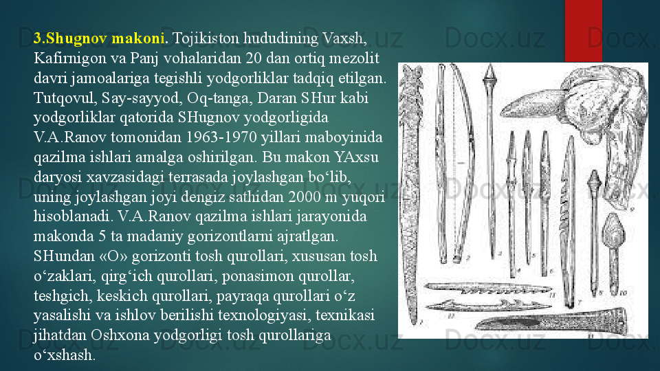 3.Shugnov makoni .  Tojikiston hududining Vaxsh, 
Kafirnigon va Panj vohalaridan 20 dan ortiq mezolit 
davri jamoalariga tegishli yodgorliklar tadqiq etilgan. 
Tutqovul, Say-sayyod, Oq-tanga, Daran SHur kabi 
yodgorliklar qatorida SHugnov yodgorligida 
V.A.Ranov tomonidan 1963-1970 yillari maboyinida 
qazilma ishlari amalga oshirilgan. Bu makon YAxsu 
daryosi xavzasidagi terrasada joylashgan bo‘lib, 
uning joylashgan joyi dengiz sathidan 2000 m yuqori 
hisoblanadi. V.A.Ranov qazilma ishlari jarayonida 
makonda 5 ta madaniy gorizontlarni ajratlgan. 
SHundan «O» gorizonti tosh qurollari, xususan tosh 
o‘zaklari, qirg‘ich qurollari, ponasimon qurollar, 
teshgich, keskich qurollari, payraqa qurollari o‘z 
yasalishi va ishlov berilishi texnologiyasi, texnikasi 
jihatdan Oshxona yodgorligi tosh qurollariga 
o‘xshash .    