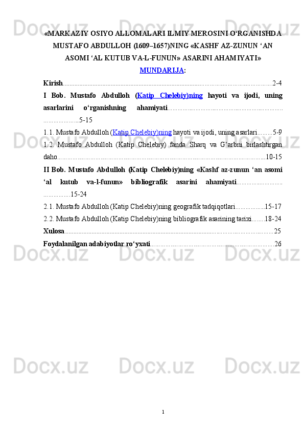 «MARKAZIY OSIYO ALLOMALARI ILMIY MEROSINI O‘RGANISHDA
MUSTAFO ABDULLOH (1609–1657)NING «KASHF AZ-ZUNUN ‘AN
ASOMI ‘AL KUTUB VA-L-FUNUN» ASARINI AHAMIYATI»
MUNDARIJA :
Kirish ...........................................................................................................…………..…………..……………. 2-4
I   Bob.   Mustafo   Abdulloh   ( Katip   Chelebiy)ning   hayoti   va   ijodi ,   uning
asarlarini   o‘rganishning   ahamiyati …………..…………..…………..…………..…………..
……………….... 5-15
1.1.  Mustafo Abdulloh ( Katip Chelebiy)ning  hayoti va ijodi , uning asarlari ……… 5-9
1.2.   Mustafo   Abdulloh   (Katip   Chelebiy)   fanda   Sharq   va   G‘arbni   birlashtirgan
daho …………..…………..…………..…………..…………..…………..…………..………….………….... 10-15
II   Bob.   Mustafo   Abdulloh   (Katip   Chelebiy)ning   «Kashf   az-zunun   ‘an   asomi
‘al   kutub   va-l-funun»   bibliografik   asarini   ahamiyati …………..…………..
……………. 15-24
2.1. Mustafo Abdulloh (Katip Chelebiy)ning geografik tadqiqotlari ……………... 15-17
2.2. Mustafo Abdulloh (Katip Chelebiy)ning  bibliografik   asarining tarixi ….…. 18-24
Xulosa ...................................................................................................................….………..…………..……… 25
Foydalanilgan adabiyotlar ro‘yxati …………..…………..…………..…………..………………. 26
1 