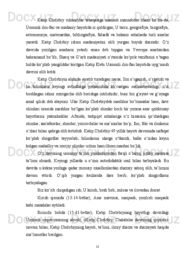 Katip   Chelebiy   ruhoniylar   tabaqasiga   mansub   mansabdor   shaxs   bo lsa-da,ʻ
Usmonli ilm-fan va madaniy hayotida iz qoldirgan; U tarix, geografiya, biografiya,
astronomiya,   matematika,   bibliografiya,   falsafa   va   hokazo   sohalarda   turli   asarlar
yaratdi.   Katip   Chelebiy   islom   madaniyatini   olib   yurgan   buyuk   shaxsdir.   O z	
ʻ
davrida   yozilgan   asarlarni   yetarli   emas   deb   topgan   va   Yevropa   asarlaridan
bahramand bo lib, Sharq va G arb madaniyati o rtasida ko prik vazifasini o tagan	
ʻ ʻ ʻ ʻ ʻ
holda ko plab yangiliklar kiritgan Katip Elebi Usmonli ilm-fan hayotida uyg onish	
ʻ ʻ
davrini olib keldi.
Katip Chelebiyni alohida ajratib turadigan narsa; Ilm o‘rganish, o‘rgatish va
bu   bilimlarni   keyingi   avlodlarga   yetkazishda   ko‘rsatgan   mehnatsevarligi,   o‘zi
boshlagan  ishini  oxirigacha  olib borishga  intilishidir, buni  biz g‘ayrat  va g‘oyaga
amal qilish deb ataymiz. Ular Katip Chelebiydek mashhur bo‘lmasalar ham, davr
olimlari  orasida mashhur  bo‘lgan ko‘plab olimlar  hech  bir  yozma asar  qoldirmay
hayotlarini   yakunladilar.   Afsuski,   tadqiqot   sohalariga   o‘z   hissasini   qo‘shadigan
olimlar, san'atkorlar, shoirlar, yozuvchilar va ma’murlar ko‘p; Ilm, fikr va ilmlarini
o‘zlari bilan qabrga olib ketishdi. Katip Chelebiy 49 yillik hayoti davomida nafaqat
ko plab   shogirdlar   tayyorlab,   bilimlarini   ularga   o tkazdi,   balki   o zidan   keyin	
ʻ ʻ ʻ
kelgan mahalliy va xorijiy olimlar uchun ham ilhom manbai bo ldi.	
ʻ
O‘z davrining umumiy ta’lim yondashuvidan farqli o‘laroq, jiddiy madrasa
ta’limi   olmadi;   Keyingi   yillarda   u   o‘zini   autodidaktik   usul   bilan   tarbiyaladi.   Bu
davrda u keksa yoshiga qadar xususiy muallimlardan shaxsiy saboq olib, ta’limini
davom   ettirdi.   O‘qib   yurgan   kezlarida   dars   berib,   ko‘plab   shogirdlarni
tarbiyalagan.
Biz ko‘rib chiqadigan ish; U kirish, besh bob, xulosa va ilovadan iborat.
Kirish   qismida   (13-14-betlar);   Asar   mavzusi,   maqsadi,   yozilish   maqsadi
kabi masalalar aytiladi.
Birinchi   bobda   (15-61-betlar);   Katip   Chelebiyning   hayotligi   davridagi
Usmonli   imperiyasining   ahvoli,   «Katip   Chelebiy,   Chalabilar   davrining   quyoshi»
unvoni bilan; Katip Chelebiyning hayoti, ta’limi, ilmiy shaxsi va shaxsiyati haqida
ma’lumotlar berilgan.
11