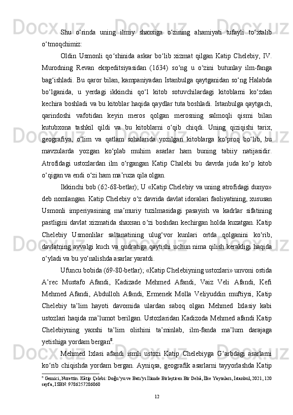 Shu   o‘rinda   uning   ilmiy   shaxsiga   o‘zining   ahamiyati   tufayli   to‘xtalib
o‘tmoqchimiz:
Oldin   Usmonli   qo shinida   askar   bo lib   xizmat   qilgan   Katip   Chelebiy,   IV.ʻ ʻ
Murodning   Revan   ekspeditsiyasidan   (1634)   so ng   u   o zini   butunlay   ilm-fanga	
ʻ ʻ
bag ishladi. Bu qaror bilan, kampaniyadan Istanbulga qaytganidan so‘ng Halabda	
ʻ
bo‘lganida,   u   yerdagi   ikkinchi   qo‘l   kitob   sotuvchilardagi   kitoblarni   ko‘zdan
kechira boshladi va bu kitoblar haqida qaydlar tuta boshladi. Istanbulga qaytgach,
qarindoshi   vafotidan   keyin   meros   qolgan   merosning   salmoqli   qismi   bilan
kutubxona   tashkil   qildi   va   bu   kitoblarni   o‘qib   chiqdi.   Uning   qiziqishi   tarix,
geografiya,   o‘lim   va   qatlam   sohalarida   yozilgan   kitoblarga   ko‘proq   bo‘lib,   bu
mavzularda   yozgan   ko‘plab   muhim   asarlar   ham   buning   tabiiy   natijasidir.
Atrofidagi   ustozlardan   ilm   o‘rgangan   Katip   Chalebi   bu   davrda   juda   ko‘p   kitob
o‘qigan va endi o‘zi ham ma’ruza qila olgan.
Ikkinchi bob (62-68-betlar); U «Katip Chelebiy va uning atrofidagi dunyo»
deb nomlangan. Katip Chelebiy o z davrida davlat idoralari faoliyatining, xususan	
ʻ
Usmonli   imperiyasining   ma muriy   tuzilmasidagi   pasayish   va   kadrlar   sifatining	
ʼ
pastligini davlat xizmatida shaxsan o zi boshdan kechirgan holda kuzatgan. Katip	
ʻ
Chelebiy   Usmonlilar   saltanatining   ulug‘vor   kunlari   ortda   qolganini   ko‘rib,
davlatning avvalgi  kuch va qudratiga qaytishi  uchun nima qilish  kerakligi  haqida
o‘yladi va bu yo‘nalishda asarlar yaratdi.
Ufuncu bobida (69-80-betlar); «Katip Chelebiyning ustozlari» unvoni ostida
A’rec   Mustafo   Afandi,   Kadizade   Mehmed   Afandi,   Vaiz   Veli   Afandi,   Kefi
Mehmed   Afandi,   Abdulloh   Afandi,   Ermenek   Molla   Veliyuddin   muftiysi,   Katip
Chelebiy   ta’lim   hayoti   davomida   ulardan   saboq   olgan   Mehmed   Ixlasiy   kabi
ustozlari haqida ma’lumot berilgan. Ustozlaridan Kadizoda Mehmed afandi Katip
Chelebiyning   yaxshi   ta’lim   olishini   ta’minlab,   ilm-fanda   ma’lum   darajaga
yetishiga yordam bergan 8
.
Mehmed   Ixlasi   afandi   ismli   ustozi   Katip   Chelebiyga   G arbdagi   asarlarni	
ʻ
ko rib   chiqishda   yordam   bergan.   Ayniqsa,   geografik   asarlarni   tayyorlashda   Katip	
ʻ
8
  Gemici, Nurettin. Kâtip Çelebi: Doğu’yu ve Batı’yı İlimde Birleştiren Bir Dehâ, İlke Yayınları,   İstanbul, 2021, 120
sayfa, ISBN: 9786257286060
12 