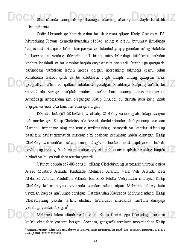 Shu   o‘rinda   uning   ilmiy   shaxsiga   o‘zining   ahamiyati   tufayli   to‘xtalib
o‘tmoqchimiz:
Oldin   Usmonli   qo shinida   askar   bo lib   xizmat   qilgan   Katip   Chelebiy,   IV.ʻ ʻ
Murodning   Revan   ekspeditsiyasidan   (1634)   so ng   u   o zini   butunlay   ilm-fanga	
ʻ ʻ
bag ishladi. Bu qaror bilan, kampaniyadan Istanbulga qaytganidan so‘ng Halabda	
ʻ
bo‘lganida,   u   yerdagi   ikkinchi   qo‘l   kitob   sotuvchilardagi   kitoblarni   ko‘zdan
kechira boshladi va bu kitoblar haqida qaydlar tuta boshladi. Istanbulga qaytgach,
qarindoshi   vafotidan   keyin   meros   qolgan   merosning   salmoqli   qismi   bilan
kutubxona   tashkil   qildi   va   bu   kitoblarni   o‘qib   chiqdi.   Uning   qiziqishi   tarix,
geografiya,   o‘lim   va   qatlam   sohalarida   yozilgan   kitoblarga   ko‘proq   bo‘lib,   bu
mavzularda   yozgan   ko‘plab   muhim   asarlar   ham   buning   tabiiy   natijasidir.
Atrofidagi   ustozlardan   ilm   o‘rgangan   Katip   Chalebi   bu   davrda   juda   ko‘p   kitob
o‘qigan va endi o‘zi ham ma’ruza qila olgan.
Ikkinchi bob (62-68-betlar); U «Katip Chelebiy va uning atrofidagi dunyo»
deb nomlangan. Katip Chelebiy o z davrida davlat idoralari faoliyatining, xususan	
ʻ
Usmonli   imperiyasining   ma muriy   tuzilmasidagi   pasayish   va   kadrlar   sifatining	
ʼ
pastligini davlat xizmatida shaxsan o zi boshdan kechirgan holda kuzatgan. Katip	
ʻ
Chelebiy   Usmonlilar   saltanatining   ulug‘vor   kunlari   ortda   qolganini   ko‘rib,
davlatning avvalgi  kuch va qudratiga qaytishi  uchun nima qilish  kerakligi  haqida
o‘yladi va bu yo‘nalishda asarlar yaratdi.
Ufuncu bobida (69-80-betlar); «Katip Chelebiyning ustozlari» unvoni ostida
A’rec   Mustafo   Afandi,   Kadizade   Mehmed   Afandi,   Vaiz   Veli   Afandi,   Kefi
Mehmed   Afandi,   Abdulloh   Afandi,   Ermenek   Molla   Veliyuddin   muftiysi,   Katip
Chelebiy   ta’lim   hayoti   davomida   ulardan   saboq   olgan   Mehmed   Ixlasiy   kabi
ustozlari haqida ma’lumot berilgan. Ustozlaridan Kadizoda Mehmed afandi Katip
Chelebiyning   yaxshi   ta’lim   olishini   ta’minlab,   ilm-fanda   ma’lum   darajaga
yetishiga yordam bergan 8
.
Mehmed   Ixlasi   afandi   ismli   ustozi   Katip   Chelebiyga   G arbdagi   asarlarni	
ʻ
ko rib   chiqishda   yordam   bergan.   Ayniqsa,   geografik   asarlarni   tayyorlashda   Katip	
ʻ
8
  Gemici, Nurettin. Kâtip Çelebi: Doğu’yu ve Batı’yı İlimde Birleştiren Bir Dehâ, İlke Yayınları,   İstanbul, 2021, 120
sayfa, ISBN: 9786257286060
12