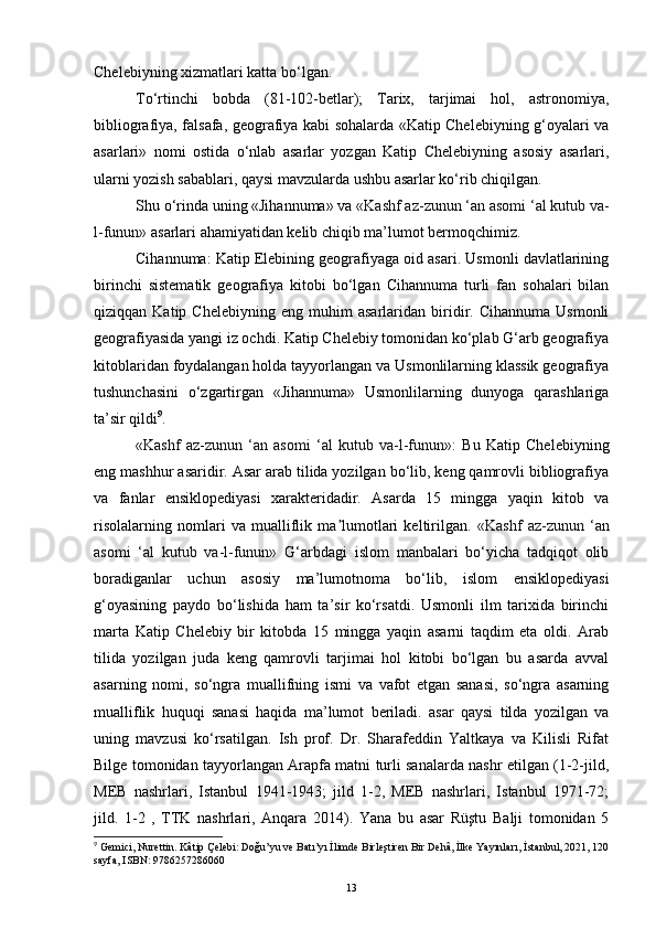Chelebiyning xizmatlari katta bo‘lgan.
To‘rtinchi   bobda   (81-102-betlar);   Tarix,   tarjimai   hol,   astronomiya,
bibliografiya, falsafa, geografiya kabi sohalarda «Katip Chelebiyning g‘oyalari va
asarlari»   nomi   ostida   o‘nlab   asarlar   yozgan   Katip   Chelebiyning   asosiy   asarlari,
ularni yozish sabablari, qaysi mavzularda ushbu asarlar ko‘rib chiqilgan.
Shu o‘rinda uning «Jihannuma» va  «Kashf az-zunun ‘an asomi ‘al kutub va-
l-funun»  asarlari ahamiyatidan kelib chiqib ma’lumot bermoqchimiz.
Cihannuma: Katip Elebining geografiyaga oid asari. Usmonli davlatlarining
birinchi   sistematik   geografiya   kitobi   bo‘lgan   Cihannuma   turli   fan   sohalari   bilan
qiziqqan  Katip   Chelebiyning   eng   muhim   asarlaridan   biridir.  Cihannuma   Usmonli
geografiyasida yangi iz ochdi. Katip Chelebiy tomonidan ko‘plab G‘arb geografiya
kitoblaridan foydalangan holda tayyorlangan va Usmonlilarning klassik geografiya
tushunchasini   o‘zgartirgan   «Jihannuma»   Usmonlilarning   dunyoga   qarashlariga
ta’sir qildi 9
.
«Kashf   az-zunun   ‘an   asomi   ‘al   kutub   va-l-funun» :   Bu   Katip   Chelebiyning
eng mashhur asaridir. Asar arab tilida yozilgan bo‘lib, keng qamrovli bibliografiya
va   fanlar   ensiklopediyasi   xarakteridadir.   Asarda   15   mingga   yaqin   kitob   va
risolalarning   nomlari   va   mualliflik   ma lumotlari   keltirilgan.  ʼ «Kashf   az-zunun   ‘an
asomi   ‘al   kutub   va-l-funun»   G‘arbdagi   islom   manbalari   bo‘yicha   tadqiqot   olib
boradiganlar   uchun   asosiy   ma’lumotnoma   bo‘lib,   islom   ensiklopediyasi
g‘oyasining   paydo   bo‘lishida   ham   ta’sir   ko‘rsatdi.   Usmonli   ilm   tarixida   birinchi
marta   Katip   Chelebiy   bir   kitobda   15   mingga   yaqin   asarni   taqdim   eta   oldi.   Arab
tilida   yozilgan   juda   keng   qamrovli   tarjimai   hol   kitobi   bo‘lgan   bu   asarda   avval
asarning   nomi,   so‘ngra   muallifning   ismi   va   vafot   etgan   sanasi,   so‘ngra   asarning
mualliflik   huquqi   sanasi   haqida   ma’lumot   beriladi.   asar   qaysi   tilda   yozilgan   va
uning   mavzusi   ko‘rsatilgan.   Ish   prof.   Dr.   Sharafeddin   Yaltkaya   va   Kilisli   Rifat
Bilge tomonidan tayyorlangan Arapfa matni turli sanalarda nashr etilgan (1-2-jild,
MEB   nashrlari,   Istanbul   1941-1943;   jild   1-2,   MEB   nashrlari,   Istanbul   1971-72;
jild.   1-2   ,   TTK   nashrlari,   Anqara   2014).   Yana   bu   asar   Rüştu   Balji   tomonidan   5
9
  Gemici, Nurettin. Kâtip Çelebi: Doğu’yu ve Batı’yı İlimde Birleştiren Bir Dehâ, İlke Yayınları,   İstanbul, 2021, 120
sayfa, ISBN: 9786257286060
13