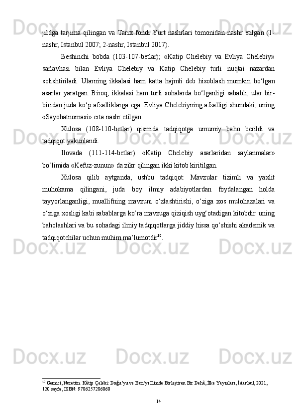 jildga   tarjima   qilingan   va   Tarix   fondi   Yurt   nashrlari   tomonidan   nashr   etilgan   (1-
nashr, Istanbul 2007; 2-nashr, Istanbul 2017).
Beshinchi   bobda   (103-107-betlar);   «Katip   Chelebiy   va   Evliya   Chelebiy»
sarlavhasi   bilan   Evliya   Chelebiy   va   Katip   Chelebiy   turli   nuqtai   nazardan
solishtiriladi.   Ularning   ikkalasi   ham   katta   hajmli   deb   hisoblash   mumkin   bo‘lgan
asarlar   yaratgan.   Biroq,   ikkalasi   ham   turli   sohalarda   bo‘lganligi   sababli,   ular   bir-
biridan juda ko‘p afzalliklarga ega. Evliya Chelebiyning afzalligi shundaki, uning
«Sayohatnomasi» erta nashr etilgan.
Xulosa   (108-110-betlar)   qismida   tadqiqotga   umumiy   baho   berildi   va
tadqiqot yakunlandi.
Ilovada   (111-114-betlar)   «Katip   Chelebiy   asarlaridan   saylanmalar»
bo‘limida «Kefuz-zunun» da zikr qilingan ikki kitob kiritilgan. 
Xulosa   qilib   aytganda,   ushbu   tadqiqot:   Mavzular   tizimli   va   yaxlit
muhokama   qilingani,   juda   boy   ilmiy   adabiyotlardan   foydalangan   holda
tayyorlanganligi,   muallifning   mavzuni   o‘zlashtirishi,   o‘ziga   xos   mulohazalari   va
o‘ziga xosligi kabi sabablarga ko‘ra mavzuga qiziqish uyg‘otadigan kitobdir. uning
baholashlari va bu sohadagi ilmiy tadqiqotlarga jiddiy hissa qo‘shishi akademik va
tadqiqotchilar uchun muhim ma’lumotdir 10
.
10
  Gemici, Nurettin. Kâtip Çelebi: Doğu’yu ve Batı’yı İlimde Birleştiren Bir Dehâ, İlke Yayınları,   İstanbul, 2021, 
120 sayfa, ISBN: 9786257286060
14 