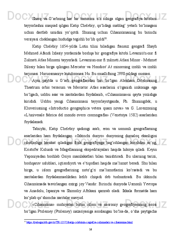 Sharq   va   G‘arbning   har   bir   tomonini   o‘z   ichiga   olgan   geografiya   kitobini
tayyorlashni  maqsad   qilgan Katip  Chelebiy,  qo‘lidagi   mablag‘  yetarli  bo‘lmagani
uchun   dastlab   umidini   yo‘qotdi.   Shuning   uchun   Cihannümaning   bu   birinchi
versiyasi cheklangan hududga tegishli bo‘lib qoldi 11
.
Katip   Chelebiy   1654-yilda   Lotin   tilini   biladigan   fransuz   geografi   Shayh
Mehmed Afandi Ixlasiy yordamida boshqa bir geografiya kitobi Levamiü'n-nur fi
Zulmeti Atlas Minorni tayyorladi. Levamiun-nur fi zulmeti Atlasi Minor - Mehmet
Ihlosiy   bilan   birga   qilingan   Mercator   va   Hondios'   At   minorning   izohli   va   izohli
tarjimasi. Nuruosmaniye kutubxonasi Nu. Bu muallifning 2998-yildagi nusxasi.
Ayni   paytda   u   G arb   geograflaridan   biri   bo lgan   Abraham   Orteliusningʻ ʻ
Theatrum   orbis   terrarum   va   Mercator   Atlas   asarlarini   o rganish   imkoniga   ega	
ʻ
bo lgach,   ushbu   asar   va   xaritalardan   foydalanib,   «Cihannüma»ni   qayta   yozishga	
ʻ
kirishdi.   Ushbu   yangi   Cihannümani   tayyorlayotganda,   Ph.   Shuningdek,   u
Kluveriusning   «Introductio   geographica   vetera   quam   nova»   va   G.   Lorenzoning
«L'univesale  fabrica del  mondo overo cosmografia» (Venetsiya  1582)  asarlaridan
foydalanadi.
Tabiiyki,   Katip   Chelebiy   qadimgi   arab,   eron   va   usmonli   geograflarning
asarlaridan   ham   foydalangan.   «Ikkinchi   dunyo»   dunyoning   dumaloq   ekanligini
isbotlashga   harakat   qiladigan   fizik   geografiyaga   bag‘ishlangan   kirishdan   so‘ng,
Kristofer   Kolumb   va   Magellanning   ekspeditsiyalari   haqida   hikoya   qiladi.   Keyin
Yaponiyadan   boshlab   Osiyo   mamlakatlari   bilan   tanishtiradi.   Bu   ularning   tarixi,
boshqaruv uslublari, iqtisodiyoti va e’tiqodlari haqida ma’lumot beradi. Shu bilan
birga,   u   islom   geograflarining   noto‘g‘ri   ma’lumotlarini   ko‘rsatadi   va   bu
xaritalardan   foydalanmaslikdan   kelib   chiqadi   deb   tushuntiradi.   Bu   ikkinchi
Cihannümada tasvirlangan oxirgi joy Vandir. Birinchi dunyoda Usmonli Yevropa
va   Anadolu,   Ispaniya   va   Shimoliy   Afrikani   qamrab   oladi.   Ikkala   formatda   ham
ko‘plab qo‘shimcha xaritalar mavjud.
«Cihannüma»   mohiyatan   butun   islom   va   nasroniy   geografiyasining   asosi
bo lgan   Ptolemey   (Ptolemey)   nazariyasiga   asoslangan   bo lsa-da,   o sha   paytgacha
ʻ ʻ ʻ
11
  https://yakegm.ktb.gov.tr/TR-12572/katip-celebinin-cografya-calismalari-ve-cihannuma.html  
16 