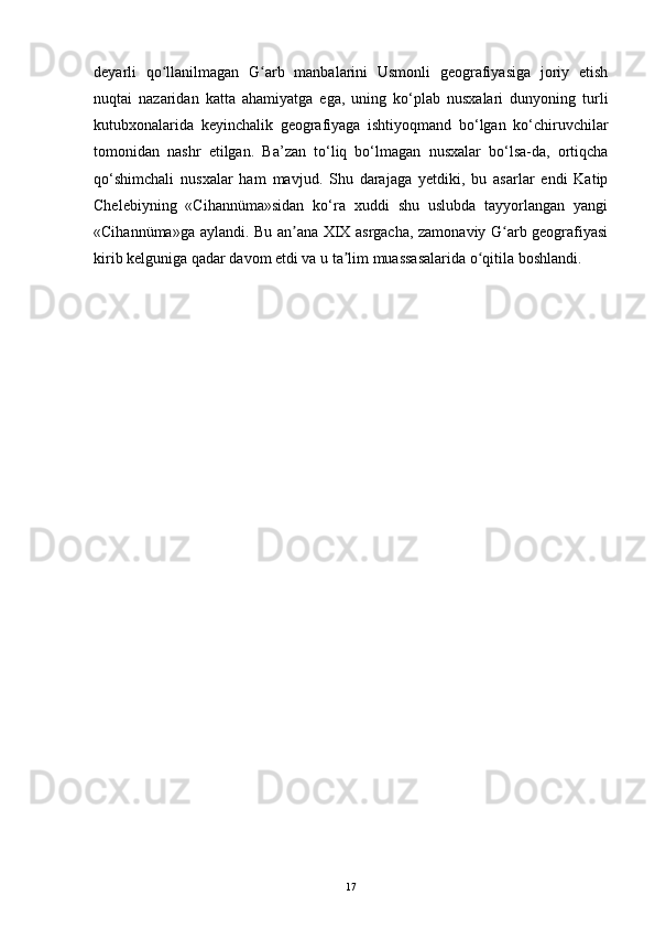 deyarli   qo llanilmagan   G arb   manbalarini   Usmonli   geografiyasiga   joriy   etishʻ ʻ
nuqtai   nazaridan   katta   ahamiyatga   ega,   uning   ko‘plab   nusxalari   dunyoning   turli
kutubxonalarida   keyinchalik   geografiyaga   ishtiyoqmand   bo‘lgan   ko‘chiruvchilar
tomonidan   nashr   etilgan.   Ba’zan   to‘liq   bo‘lmagan   nusxalar   bo‘lsa-da,   ortiqcha
qo‘shimchali   nusxalar   ham   mavjud.   Shu   darajaga   yetdiki,   bu   asarlar   endi   Katip
Chelebiyning   «Cihannüma»sidan   ko‘ra   xuddi   shu   uslubda   tayyorlangan   yangi
«Cihannüma»ga aylandi. Bu an ana XIX asrgacha, zamonaviy G arb geografiyasi	
ʼ ʻ
kirib kelguniga qadar davom etdi va u ta lim muassasalarida o qitila boshlandi.	
ʼ ʻ
17 
