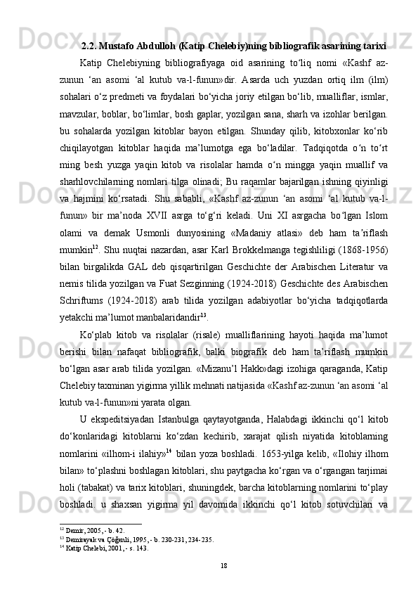 2.2. Mustafo Abdulloh (Katip Chelebiy)ning  bibliografik   asarining tarixi
Katip   Chelebiyning   bibliografiyaga   oid   asarining   to liq   nomi  ʻ «Kashf   az-
zunun   ‘an   asomi   ‘al   kutub   va-l-funun» dir.   Asarda   uch   yuzdan   ortiq   ilm   (ilm)
sohalari o‘z predmeti va foydalari bo‘yicha joriy etilgan bo‘lib, mualliflar, ismlar,
mavzular, boblar, bo‘limlar, bosh gaplar, yozilgan sana, sharh va izohlar berilgan.
bu   sohalarda   yozilgan   kitoblar   bayon   etilgan.   Shunday   qilib,   kitobxonlar   ko‘rib
chiqilayotgan   kitoblar   haqida   ma’lumotga   ega   bo‘ladilar.   Tadqiqotda   o n   to rt	
ʻ ʻ
ming   besh   yuzga   yaqin   kitob   va   risolalar   hamda   o n   mingga   yaqin   muallif   va	
ʻ
sharhlovchilarning   nomlari   tilga   olinadi;   Bu   raqamlar   bajarilgan   ishning   qiyinligi
va   hajmini   ko‘rsatadi.   Shu   sababli,   «Kashf   az-zunun   ‘an   asomi   ‘al   kutub   va-l-
funun»   bir   ma’noda   XVII   asrga   to‘g‘ri   keladi.   Uni   XI   asrgacha   bo lgan   Islom	
ʻ
olami   va   demak   Usmonli   dunyosining   «Madaniy   atlasi»   deb   ham   ta riflash	
ʼ
mumkin 12
. Shu nuqtai nazardan, asar  Karl Brokkelmanga tegishliligi (1868-1956)
bilan   birgalikda   GAL   deb   qisqartirilgan   Geschichte   der   Arabischen   Literatur   va
nemis tilida yozilgan va Fuat Sezginning (1924-2018) Geschichte des Arabischen
Schriftums   (1924-2018)   arab   tilida   yozilgan   adabiyotlar   bo‘yicha   tadqiqotlarda
yetakchi ma’lumot manbalaridandir 13
.
Ko‘plab   kitob   va   risolalar   (risale)   mualliflarining   hayoti   haqida   ma’lumot
berishi   bilan   nafaqat   bibliografik,   balki   biografik   deb   ham   ta’riflash   mumkin
bo‘lgan  asar   arab tilida  yozilgan. «Mizanu’l  Hakk»dagi   izohiga  qaraganda,  Katip
Chelebiy taxminan yigirma yillik mehnati natijasida  «Kashf az-zunun ‘an asomi ‘al
kutub va-l-funun» ni yarata olgan.
U   ekspeditsiyadan   Istanbulga   qaytayotganda,   Halabdagi   ikkinchi   qo‘l   kitob
do‘konlaridagi   kitoblarni   ko‘zdan   kechirib,   xarajat   qilish   niyatida   kitoblarning
nomlarini   «ilhom-i   ilahiy» 14
  bilan   yoza   boshladi.   1653-yilga   kelib,   «Ilohiy   ilhom
bilan» to‘plashni boshlagan kitoblari, shu paytgacha ko‘rgan va o‘rgangan tarjimai
holi (tabakat) va tarix kitoblari, shuningdek, barcha kitoblarning nomlarini to‘play
boshladi.   u   shaxsan   yigirma   yil   davomida   ikkinchi   qo‘l   kitob   sotuvchilari   va
12
 Demir, 2005, - b. 42.
13
 Demirayak va Çöğenli, 1995, - b. 230-231, 234-235.
14
 Katip Chelebi, 2001, - s. 143.
18