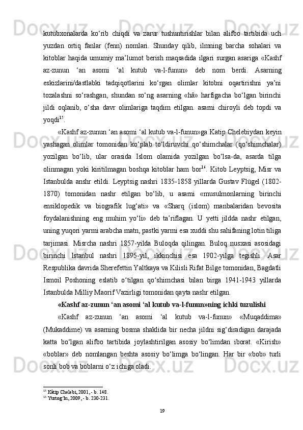kutubxonalarda   ko‘rib   chiqdi   va   zarur   tushuntirishlar   bilan   alifbo   tartibida   uch
yuzdan   ortiq   fanlar   (fenn)   nomlari.   Shunday   qilib,   ilmning   barcha   sohalari   va
kitoblar   haqida  umumiy  ma’lumot   berish  maqsadida   ilgari   surgan asariga   «Kashf
az-zunun   ‘an   asomi   ‘al   kutub   va-l-funun»   deb   nom   berdi.   Asarning
eskizlarini/dastlabki   tadqiqotlarini   ko‘rgan   olimlar   kitobni   oqartirishni   ya’ni
tozalashni   so‘rashgan,   shundan   so‘ng   asarning   «hâ»   harfigacha   bo‘lgan   birinchi
jildi   oqlanib,   o‘sha   davr   olimlariga   taqdim   etilgan.   asarni   chiroyli   deb   topdi   va
yoqdi 15
.
«Kashf az-zunun ‘an asomi ‘al kutub va-l-funun» ga Katip Chelebiydan keyin
yashagan   olimlar   tomonidan   ko‘plab   to‘ldiruvchi   qo‘shimchalar   (qo‘shimchalar)
yozilgan   bo‘lib,   ular   orasida   Islom   olamida   yozilgan   bo‘lsa-da,   asarda   tilga
olinmagan   yoki   kiritilmagan   boshqa   kitoblar   ham   bor 16
.   Kitob   Leyptsig,   Misr   va
Istanbulda   anshr   etildi.   Leyptsig   nashri   1835-1858   yillarda   Gustav   Flügel   (1802-
1870)   tomonidan   nashr   etilgan   bo‘lib,   u   asarni   «musulmonlarning   birinchi
ensiklopedik   va   biografik   lug‘ati»   va   «Sharq   (islom)   manbalaridan   bevosita
foydalanishning   eng   muhim   yo‘li»   deb   ta’riflagan.   U   yetti   jildda   nashr   etilgan,
uning yuqori yarmi arabcha matn, pastki yarmi esa xuddi shu sahifaning lotin tiliga
tarjimasi.   Misrcha   nashri   1857-yilda   Buloqda   qilingan.   Buloq   nusxasi   asosidagi
birinchi   Istanbul   nashri   1895-yil,   ikkinchisi   esa   1902-yilga   tegishli.   Asar
Respublika davrida Sherefettin Yaltkaya va Kilisli Rifat Bilge tomonidan, Bagdatli
Ismoil   Poshoning   eslatib   o tilgan   qo shimchasi   bilan   birga   1941-1943   yillardaʻ ʻ
Istanbulda Milliy Maorif Vazirligi tomonidan qayta nashr etilgan.
«Kashf az-zunun ‘an asomi ‘al kutub va-l-funun»ning ichki tuzulishi
«Kashf   az-zunun   ‘an   asomi   ‘al   kutub   va-l-funun»   «Muqaddima»
(Mukaddime)   va   asarning   bosma   shaklida   bir   necha   jildni   sig‘diradigan   darajada
katta   bo‘lgan   alifbo   tartibida   joylashtirilgan   asosiy   bo‘limdan   iborat.   «Kirish»
«boblar»   deb   nomlangan   beshta   asosiy   bo‘limga   bo‘lingan.   Har   bir   «bob»   turli
sonli bob va boblarni o‘z ichiga oladi.
15
 Kâtip Chelebi, 2001, - b. 148.
16
 Yurtog lu, 2009, - b. 230-231.	
ʻ
19