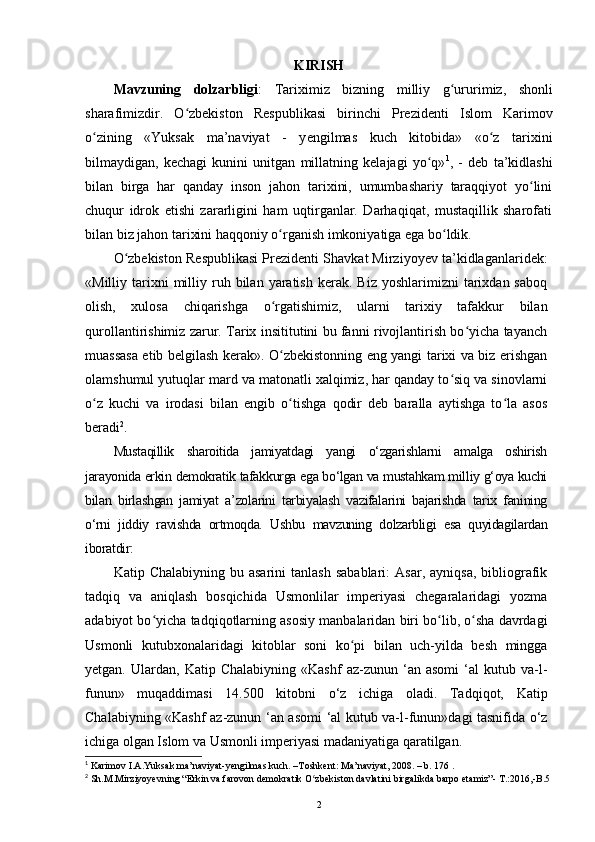 KIRISH
Mavzuning   dolzarbligi :   Tariximiz   bizning   milliy   g uruʻ rimiz,   shonli
sharafimizdir.   O zbekiston   Respublikasi   birinchi   Prezidenti   Islom   Karimov	
ʻ
о zining   «Yuksak   ma’naviyat   -   y	
ʻ е ngilmas   kuch   kitobida»   «o z   tarixini	ʻ
bilmaydigan,   kechagi   kunini   unitgan   millatning   kelajagi   yo q»	
ʻ 1
,   -   deb   ta’kidlashi
bilan   birga   har   qanday   inson   jahon   tarixini,   umumbashariy   taraqqiyot   yo lini	
ʻ
chuqur   idrok   etishi   zararligini   ham   uqtirganlar.   Darhaqiqat,   mustaqillik   sharofati
bilan biz jahon tarixini haqqoniy  о rganish imkoniyatiga ega bo ldik. 	
ʻ ʻ
O zbekiston Respublikasi Prezidenti Shavkat Mirziyoyev ta’kidlaganlaridek:	
ʻ
«Milliy  tarixni  milliy  ruh  bilan   yaratish   kerak.  Biz  yoshlarimizni  tarixdan  saboq
olish,   xulosa   chiqarishga   o rgatishimiz,   ularni   tarixiy   tafakkur   bilan	
ʻ
qurollantirishimiz zarur. Tarix insititutini bu fanni rivojlantirish bo yicha tayanch	
ʻ
muassasa etib belgilash kerak». O zbekistonning eng yangi tarixi va biz erishgan	
ʻ
olamshumul yutuqlar mard va matonatli xalqimiz, har qanday to siq va sinovlarni	
ʻ
o z   kuchi   va   irodasi   bilan   еngib   o tishga   qodir   deb   baralla   aytishga   to la   asos	
ʻ ʻ ʻ
beradi 2
.
Mustaqillik   sharoitida   jamiyatdagi   yangi   o‘zgarishlarni   amalga   oshirish
jarayonida erkin demokratik tafakkurga ega bo‘lgan va mustahkam milliy g‘oya kuchi
bilan   birlashgan   jamiyat   a’zolarini   tarbiyalash   vazifalarini   bajarishda   tarix   fanining
o‘rni   jiddiy   ravishda   ortmoqda.   Ushbu   mavzuning   dolzarbligi   esa   quyidagilardan
iboratdir:
Katip  Chalabiyning  bu  asarini   tanlash  sabablari:   Asar,  ayniqsa,   bibliografik
tadqiq   va   aniqlash   bosqichida   Usmonlilar   imperiyasi   chegaralaridagi   yozma
adabiyot bo yicha tadqiqotlarning asosiy manbalaridan biri bo lib, o sha davrdagi	
ʻ ʻ ʻ
Usmonli   kutubxonalaridagi   kitoblar   soni   ko pi   bilan   uch-yilda   besh   mingga	
ʻ
yetgan.   Ulardan,   Katip   Chalabiyning   «Kashf   az-zunun   ‘an  asomi   ‘al   kutub   va-l-
funun»   muqaddimasi   14.500   kitobni   o‘z   ichiga   oladi.   Tadqiqot,   Katip
Chalabiyning «Kashf az-zunun ‘an asomi ‘al kutub va-l-funun»dagi tasnifida o‘z
ichiga olgan Islom va Usmonli imperiyasi madaniyatiga qaratilgan.
1
 Karimov I.A.Yuksak ma’naviyat-yengilmas kuch. –Toshkent: Ma’naviyat, 2008. – b. 176 .
2
 Sh.M.Mirziyoyevning “Erkin va farovon demokratik O zbekiston davlatini birgalikda barpo etamiz”- T.:2016,-B.5	
ʻ
2 