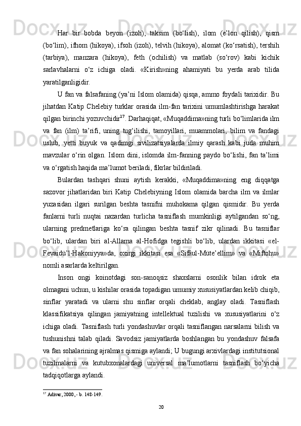 Har   bir   bobda   beyon   (izoh),   taksim   (bo‘lish),   ilom   (e’lon   qilish),   qism
(bo‘lim), ifhom (hikoya), ifsoh (izoh), telvih (hikoya), alomat (ko‘rsatish), tershih
(tarbiya),   manzara   (hikoya),   feth   (ochilish)   va   matlab   (so‘rov)   kabi   kichik
sarlavhalarni   o‘z   ichiga   oladi.   «Kirish»ning   ahamiyati   bu   yerda   arab   tilida
yaratilganligidir.
U fan va falsafaning (ya’ni Islom olamida) qisqa, ammo foydali tarixidir. Bu
jihatdan  Katip  Chelebiy   turklar   orasida  ilm-fan  tarixini   umumlashtirishga   harakat
qilgan birinchi yozuvchidir 17
. Darhaqiqat, «Muqaddima»ning turli bo‘limlarida ilm
va   fan   (ilm)   ta’rifi,   uning   tug‘ilishi,   tamoyillari,   muammolari,   bilim   va   fandagi
uslub,   yetti   buyuk   va   qadimgi   sivilizatsiyalarda   ilmiy   qarash   kabi   juda   muhim
mavzular   o‘rin   olgan.  Islom   dini,  islomda   ilm-fanning   paydo  bo‘lishi,   fan   ta’limi
va o‘rgatish haqida ma’lumot beriladi, fikrlar bildiriladi.
Bulardan   tashqari   shuni   aytish   kerakki,   «Muqaddima»ning   eng   diqqatga
sazovor   jihatlaridan   biri   Katip   Chelebiyning   Islom   olamida   barcha   ilm   va   ilmlar
yuzasidan   ilgari   surilgan   beshta   tasnifni   muhokama   qilgan   qismidir.   Bu   yerda
fanlarni   turli   nuqtai   nazardan   turlicha   tasniflash   mumkinligi   aytilgandan   so‘ng,
ularning   predmetlariga   ko‘ra   qilingan   beshta   tasnif   zikr   qilinadi.   Bu   tasniflar
bo‘lib,   ulardan   biri   al-Allama   al-Hofidga   tegishli   bo‘lib,   ulardan   ikkitasi   «el-
Fevaidü’l-Hakoniyya»da,   oxirgi   ikkitasi   esa   «Sifâul-Müte’ellim»   va   «Miftohu»
nomli asarlarda keltirilgan.
Inson   ongi   koinotdagi   son-sanoqsiz   shaxslarni   osonlik   bilan   idrok   eta
olmagani uchun, u kishilar orasida topadigan umumiy xususiyatlardan kelib chiqib,
sinflar   yaratadi   va   ularni   shu   sinflar   orqali   cheklab,   anglay   oladi.   Tasniflash
klassifikatsiya   qilingan   jamiyatning   intellektual   tuzilishi   va   xususiyatlarini   o‘z
ichiga oladi. Tasniflash turli  yondashuvlar  orqali  tasniflangan  narsalarni  bilish va
tushunishni   talab   qiladi.   Savodsiz   jamiyatlarda   boshlangan   bu   yondashuv   falsafa
va fan sohalarining ajralmas qismiga aylandi; U bugungi arxivlardagi institutsional
tuzilmalarni   va   kutubxonalardagi   universal   ma’lumotlarni   tasniflash   bo‘yicha
tadqiqotlarga aylandi.
17
 Adivar, 2000, - b. 148-149.
20 