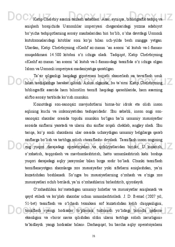 Katip Chelebiy asarini tanlash sabablari: Asar, ayniqsa, bibliografik tadqiq va
aniqlash   bosqichida   Usmonlilar   imperiyasi   chegaralaridagi   yozma   adabiyot
bo yicha tadqiqotlarning asosiy manbalaridan biri bo lib, o sha davrdagi Usmonliʻ ʻ ʻ
kutubxonalaridagi   kitoblar   soni   ko pi   bilan   uch-yilda   besh   mingga   yetgan.	
ʻ
Ulardan,   Katip   Chelebiyning   «Kashf   az-zunun   ‘an   asomi   ‘al   kutub   va-l-funun»
muqaddimasi   14.500   kitobni   o‘z   ichiga   oladi.   Tadqiqot,   Katip   Chelebiyning
«Kashf   az-zunun   ‘an   asomi   ‘al   kutub   va-l-funun»dagi   tasnifida   o‘z   ichiga   olgan
Islom va Usmonli imperiyasi madaniyatiga qaratilgan.
Ta’sir   qilganligi   haqidagi   gipotezani   hujjatli   skanerlash   va   tavsiflash   usuli
bilan   tasdiqlashga   harakat   qilindi.   Aslini   olganda,   bu   ta’sirni   Katip   Chelebiyning
bibliografik   asarida   ham   bilim/ilm   tasnifi   haqidagi   qarashlarida,   ham   asarning
alifbo asosiy tartibida ko‘rish mumkin.
Koinotdagi   son-sanoqsiz   mavjudotlarni   birma-bir   idrok   eta   olish   inson
aqlining   kuchi   va   imkoniyatidan   tashqaridadir.   Shu   sababli,   inson   ongi   son-
sanoqsiz   shaxslar   orasida   topishi   mumkin   bo‘lgan   ba’zi   umumiy   xususiyatlar
asosida   sinflarni   yaratadi   va   ularni   shu   sinflar   orqali   cheklab,   anglay   oladi.   Shu
tariqa,   ko‘p   sonli   shaxslarni   ular   orasida   uchraydigan   umumiy   belgilarga   qarab
sinflarga bo‘lish va tartibga solish «tasniflash» deyiladi. Tasniflash inson ongining
eng   yuqori   darajadagi   operatsiyalari   va   qobiliyatlaridan   biridir;   U   kuzatish,
o‘xshatish,   taqqoslash   va   mavhumlashtirish,   hatto   umumlashtirish   kabi   boshqa
yuqori   darajadagi   aqliy   jarayonlar   bilan   birga   sodir   bo‘ladi.   Chunki   tasniflash
tasniflanayotgan   shaxslarga   xos   xususiyatlar   yoki   sifatlarni   aniqlashdan,   ya’ni
kuzatishdan   boshlanadi.   So‘ngra   bu   xususiyatlarning   o‘xshash   va   o‘ziga   xos
xususiyatlari ochib beriladi, ya’ni o‘xshashlarini birlashtirib, qiyoslaydi.
O‘xshashlikni   ko‘rsatadigan   umumiy   holatlar   va   xususiyatlar   aniqlanadi   va
qayd   etiladi   va   ko‘plab   shaxslar   uchun   umumlashtiriladi.   J.   D.   Bernal   (2007   yil,
51-bet)   tasniflash   va   o lchash   texnikasi   sof   kuzatishdan   kelib   chiqqanligini,	
ʻ
tasniflash   «yangi   hodisalar   to plamini   tushunish   yo lidagi   birinchi   qadam»	
ʻ ʻ
ekanligini   va   «biror   narsa   qilishdan   oldin   ularni   tartibga   solish   zarurligini»
ta kidlaydi.   yangi   hodisalar   bilan».   Darhaqiqat,   bu   barcha   aqliy   operatsiyalarni	
ʼ
21 