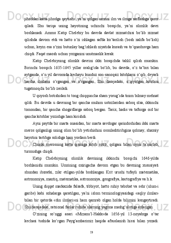 jihoddan katta jihodga qaytish», ya’ni qolgan umrini ilm va ilmga sarflashga qaror
qiladi.   Shu   tariqa   uning   hayotining   uchinchi   bosqichi,   ya’ni   olimlik   davri
boshlanadi.   Ammo   Katip   Chelebiy   bu   davrda   davlat   xizmatchisi   bo lib   xizmatʻ
qilishda   davom   etdi   va   hatto   o zi   ishlagan   safda   ko tarilish   (bosh   xalifa   bo lish)	
ʻ ʻ ʻ
uchun, keyin esa o zini butunlay bag ishlash niyatida kurash va to qnashuvga ham	
ʻ ʻ ʻ
chiqdi. Faqat maosh uchun yozganini unutmaslik kerak.
Katip   Chelebiyning   olimlik   davrini   ikki   bosqichda   tahlil   qilish   mumkin.
Birinchi   bosqich   1635-1645   yillar   oralig‘ida   bo‘lib,   bu   davrda,   o‘z   ta’biri   bilan
aytganda, o‘n yil davomida kechayu kunduz son-sanoqsiz kitoblarni o‘qib, deyarli
barcha   ilmlarni   o‘rgangan   va   o‘rgangan.   Shu   darajadaki,   o‘qiyotgan   kitobini
tugatmoqchi bo‘lib zerikdi.
U quyosh botishidan to tong chiqquncha sham yorug‘ida tinim bilmay mehnat
qildi.   Bu   davrda   u   davrning   bir   qancha   muhim   ustozlaridan   saboq   olsa,   ikkinchi
tomondan,   bir   qancha   shogirdlarga   saboq   bergan.   Tarix,   hadis   va   tafsirga   oid   bir
qancha kitoblar yozishga ham kirishdi.
Ayni paytda bir marta onasidan, bir marta savdogar qarindoshidan ikki marta
meros qolganligi uning olim bo‘lib yetishishini  osonlashtiribgina qolmay, shaxsiy
hayotini tartibga solishga ham yordam berdi.
Chunki   merosning   katta   qismiga   kitob   sotib,   qolgani   bilan   uyini   ta’mirlab,
turmushga chiqdi.
Katip   Chelebiyning   olimlik   davrining   ikkinchi   bosqichi   1646-yilda
boshlanishi   mumkin.   Umrining   oxirigacha   davom   etgan   bu   davrning   xususiyati
shundan   iboratki,   zikr   etilgan-yilda   boshlangan   Krit   urushi   tufayli   matematika,
astronomiya, mantiq, matematika, astronomiya, geografiya, kartografiya va h.k.
Uning diqqat markazida falsafa, tibbiyot, hatto ruhiy tabobat va sehr (ulum-i
garibe)   kabi   sohalarga   qaratilgan,   ya ni   islom   terminologiyasidagi   «aqliy   ilmlar»	
ʼ
bilan   bir   qatorda   «din   ilmlari»ni   ham   qamrab   olgan   holda   bilimini   kengaytiradi.
Shu darajadaki, ratsional fanlar ruhida ularning yagona mashg‘ulotiga aylangan.
O‘zining   so‘nggi   asari   «Mizanu’l-Hakk»da   1656-yil   13-noyabrga   o‘tar
kechasi   tushida   ko‘rgan   Payg‘ambarimiz   haqida   afsuslanish   hissi   bilan   yozadi.
23